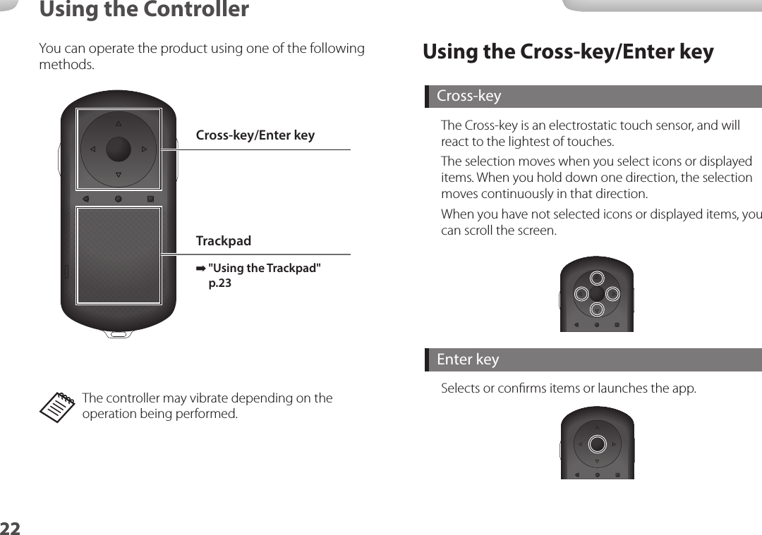 2222Using the ControllerUsing the Cross-key/Enter keyCross-keyThe Cross-key is an electrostatic touch sensor, and will react to the lightest of touches.The selection moves when you select icons or displayed items. When you hold down one direction, the selection moves continuously in that direction.When you have not selected icons or displayed items, you can scroll the screen.Enter keySelects or conﬁrms items or launches the app.You can operate the product using one of the following methods.Cross-key/Enter keyTrackpad ➡&quot;Using the Trackpad&quot; p.23 The controller may vibrate depending on the operation being performed.