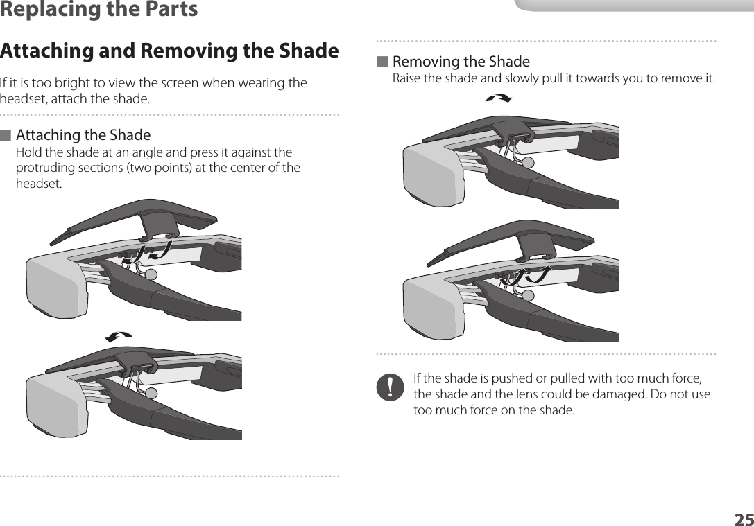 2525Replacing the PartsAttaching and Removing the ShadeIf it is too bright to view the screen when wearing the headset, attach the shade. ■Attaching the ShadeHold the shade at an angle and press it against the protruding sections (two points) at the center of the headset. ■Removing the ShadeRaise the shade and slowly pull it towards you to remove it.If the shade is pushed or pulled with too much force, the shade and the lens could be damaged. Do not use too much force on the shade.