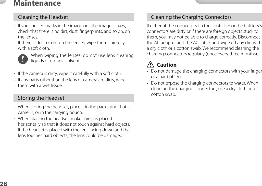 2828MaintenanceCleaning the Headset•  If you can see marks in the image or if the image is hazy, check that there is no dirt, dust, ﬁngerprints, and so on, on the lenses. If there is dust or dirt on the lenses, wipe them carefully with a soft cloth.When wiping the lenses, do not use lens cleaning liquids or organic solvents.•  If the camera is dirty, wipe it carefully with a soft cloth.•  If any parts other than the lens or camera are dirty, wipe them with a wet tissue.Storing the Headset•  When storing the headset, place it in the packaging that it came in, or in the carrying pouch.•  When placing the headset, make sure it is placed horizontally so that it does not touch against hard objects. If the headset is placed with the lens facing down and the lens touches hard objects, the lens could be damaged. Cleaning the Charging ConnectorsIf either of the connectors on the controller or the batttery’s connectors are dirty or if there are foreign objects stuck to them, you may not be able to charge correctly. Disconnect the AC adapter and the AC cable, and wipe oﬀ any dirt with a dry cloth or a cotton swab. We recommend cleaning the charging connectors regularly (once every three months). Caution•  Do not damage the charging connectors with your ﬁnger or a hard object.•  Do not expose the charging connectors to water. When cleaning the charging connectors, use a dry cloth or a cotton swab.