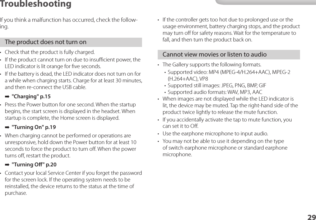 2929Troubleshooting•  If the controller gets too hot due to prolonged use or the usage environment, battery charging stops, and the product may turn oﬀ for safety reasons. Wait for the temperature to fall, and then turn the product back on.Cannot view movies or listen to audio•  The Gallery supports the following formats.•  Supported video: MP4 (MPEG-4/H.264+AAC), MPEG-2 (H.264+AAC), VP8•  Supported still images: JPEG, PNG, BMP, GIF•  Supported audio formats: WAV, MP3, AAC•  When images are not displayed while the LED indicator is lit, the device may be muted. Tap the right-hand side of the product twice lightly to release the mute function.•  If you accidentally activate the tap to mute function, you can set it to Oﬀ.•  Use the earphone microphone to input audio.•  You may not be able to use it depending on the type of switch earphone microphone or standard earphone microphone.If you think a malfunction has occurred, check the follow-ing.The product does not turn on•  Check that the product is fully charged.•  If the product cannot turn on due to insuﬃcient power, the LED indicator is lit orange for ﬁve seconds.•  If the battery is dead, the LED indicator does not turn on for a while when charging starts. Charge for at least 30 minutes, and then re-connect the USB cable. ➡&quot;Charging&quot; p.15 •  Press the Power button for one second. When the startup begins, the start screen is displayed in the headset. When startup is complete, the Home screen is displayed. ➡&quot;Turning On&quot; p.19 •  When charging cannot be performed or operations are unresponsive, hold down the Power button for at least 10 seconds to force the product to turn oﬀ. When the power turns oﬀ, restart the product. ➡&quot;Turning O&quot; p.20 •  Contact your local Service Center if you forget the password for the screen lock. If the operating system needs to be reinstalled, the device returns to the status at the time of purchase.