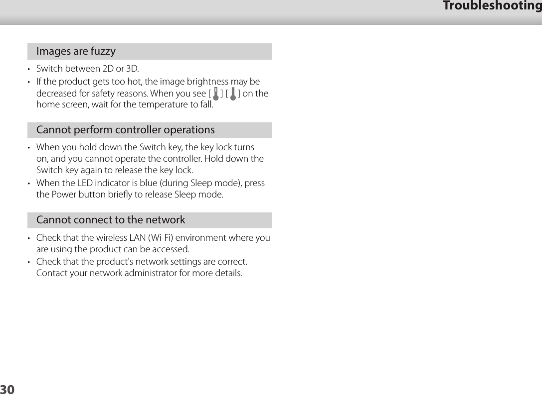 3001_Chapter title01_Head A02__leadTroubleshooting30Images are fuzzy•  Switch between 2D or 3D.•  If the product gets too hot, the image brightness may be decreased for safety reasons. When you see [   ] [   ] on the home screen, wait for the temperature to fall.Cannot perform controller operations•  When you hold down the Switch key, the key lock turns on, and you cannot operate the controller. Hold down the Switch key again to release the key lock.•  When the LED indicator is blue (during Sleep mode), press the Power button brieﬂy to release Sleep mode.Cannot connect to the network•  Check that the wireless LAN (Wi-Fi) environment where you are using the product can be accessed.•  Check that the product&apos;s network settings are correct. Contact your network administrator for more details. 