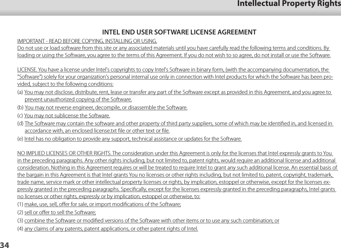 3401_Chapter title01_Head A02__leadIntellectual Property Rights34INTEL END USER SOFTWARE LICENSE AGREEMENTIMPORTANT - READ BEFORE COPYING, INSTALLING OR USING.Do not use or load software from this site or any associated materials until you have carefully read the following terms and conditions. By loading or using the Software, you agree to the terms of this Agreement. If you do not wish to so agree, do not install or use the Software.LICENSE. You have a license under Intel&apos;s copyrights to copy Intel&apos;s Software in binary form, (with the accompanying documentation, the &quot;Software&quot;) solely for your organization&apos;s personal internal use only in connection with Intel products for which the Software has been pro-vided, subject to the following conditions:(a) You may not disclose, distribute, rent, lease or transfer any part of the Software except as provided in this Agreement, and you agree to prevent unauthorized copying of the Software.(b) You may not reverse engineer, decompile, or disassemble the Software.(c) You may not sublicense the Software.(d) The Software may contain the software and other property of third party suppliers, some of which may be identiﬁed in, and licensed in accordance with, an enclosed license.txt ﬁle or other text or ﬁle.(e) Intel has no obligation to provide any support, technical assistance or updates for the Software.NO IMPLIED LICENSES OR OTHER RIGHTS. The consideration under this Agreement is only for the licenses that Intel expressly grants to You in the preceding paragraphs. Any other rights including, but not limited to, patent rights, would require an additional license and additional consideration. Nothing in this Agreement requires or will be treated to require Intel to grant any such additional license. An essential basis of the bargain in this Agreement is that Intel grants You no licenses or other rights including, but not limited to, patent, copyright, trademark, trade name, service mark or other intellectual property licenses or rights, by implication, estoppel or otherwise, except for the licenses ex-pressly granted in the preceding paragraphs. Speciﬁcally, except for the licenses expressly granted in the preceding paragraphs, Intel grants no licenses or other rights, expressly or by implication, estoppel or otherwise, to:(1) make, use, sell, oﬀer for sale, or import modiﬁcations of the Software;(2) sell or oﬀer to sell the Software;(3) combine the Software or modiﬁed versions of the Software with other items or to use any such combination; or(4) any claims of any patents, patent applications, or other patent rights of Intel.