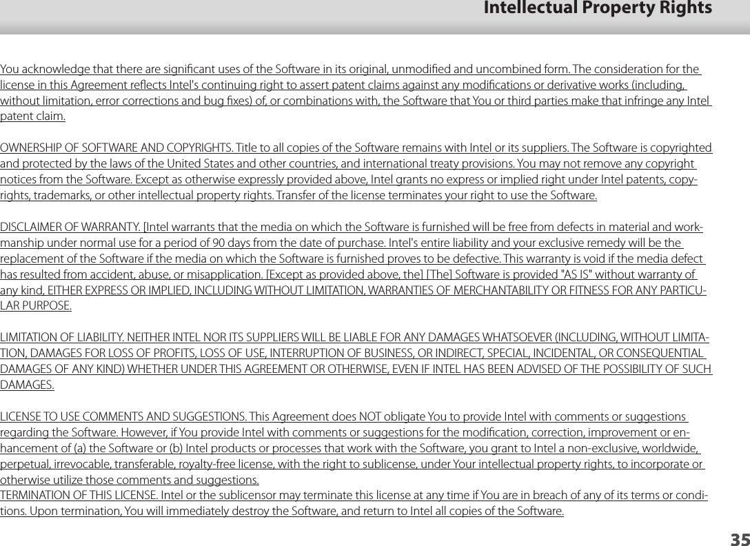 3501_Chapter title35Intellectual Property Rights35You acknowledge that there are signiﬁcant uses of the Software in its original, unmodiﬁed and uncombined form. The consideration for the license in this Agreement reﬂects Intel&apos;s continuing right to assert patent claims against any modiﬁcations or derivative works (including, without limitation, error corrections and bug ﬁxes) of, or combinations with, the Software that You or third parties make that infringe any Intel patent claim.OWNERSHIP OF SOFTWARE AND COPYRIGHTS. Title to all copies of the Software remains with Intel or its suppliers. The Software is copyrighted and protected by the laws of the United States and other countries, and international treaty provisions. You may not remove any copyright notices from the Software. Except as otherwise expressly provided above, Intel grants no express or implied right under Intel patents, copy-rights, trademarks, or other intellectual property rights. Transfer of the license terminates your right to use the Software.DISCLAIMER OF WARRANTY. [Intel warrants that the media on which the Software is furnished will be free from defects in material and work-manship under normal use for a period of 90 days from the date of purchase. Intel&apos;s entire liability and your exclusive remedy will be the replacement of the Software if the media on which the Software is furnished proves to be defective. This warranty is void if the media defect has resulted from accident, abuse, or misapplication. [Except as provided above, the] [The] Software is provided &quot;AS IS&quot; without warranty of any kind, EITHER EXPRESS OR IMPLIED, INCLUDING WITHOUT LIMITATION, WARRANTIES OF MERCHANTABILITY OR FITNESS FOR ANY PARTICU-LAR PURPOSE.LIMITATION OF LIABILITY. NEITHER INTEL NOR ITS SUPPLIERS WILL BE LIABLE FOR ANY DAMAGES WHATSOEVER (INCLUDING, WITHOUT LIMITA-TION, DAMAGES FOR LOSS OF PROFITS, LOSS OF USE, INTERRUPTION OF BUSINESS, OR INDIRECT, SPECIAL, INCIDENTAL, OR CONSEQUENTIAL DAMAGES OF ANY KIND) WHETHER UNDER THIS AGREEMENT OR OTHERWISE, EVEN IF INTEL HAS BEEN ADVISED OF THE POSSIBILITY OF SUCH DAMAGES.LICENSE TO USE COMMENTS AND SUGGESTIONS. This Agreement does NOT obligate You to provide Intel with comments or suggestions regarding the Software. However, if You provide Intel with comments or suggestions for the modiﬁcation, correction, improvement or en-hancement of (a) the Software or (b) Intel products or processes that work with the Software, you grant to Intel a non-exclusive, worldwide, perpetual, irrevocable, transferable, royalty-free license, with the right to sublicense, under Your intellectual property rights, to incorporate or otherwise utilize those comments and suggestions.TERMINATION OF THIS LICENSE. Intel or the sublicensor may terminate this license at any time if You are in breach of any of its terms or condi-tions. Upon termination, You will immediately destroy the Software, and return to Intel all copies of the Software.