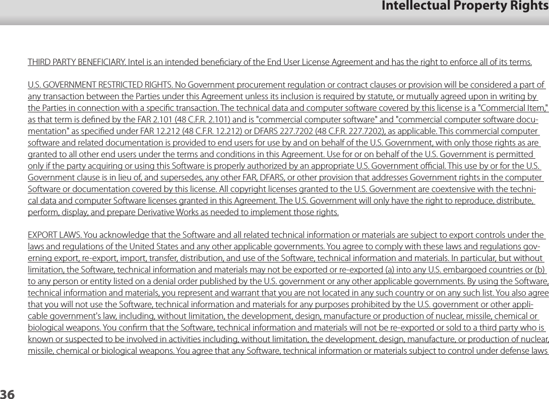 3601_Chapter title01_Head A02__leadIntellectual Property Rights36THIRD PARTY BENEFICIARY. Intel is an intended beneﬁciary of the End User License Agreement and has the right to enforce all of its terms.U.S. GOVERNMENT RESTRICTED RIGHTS. No Government procurement regulation or contract clauses or provision will be considered a part of any transaction between the Parties under this Agreement unless its inclusion is required by statute, or mutually agreed upon in writing by the Parties in connection with a speciﬁc transaction. The technical data and computer software covered by this license is a &quot;Commercial Item,&quot; as that term is deﬁned by the FAR 2.101 (48 C.F.R. 2.101) and is &quot;commercial computer software&quot; and &quot;commercial computer software docu-mentation&quot; as speciﬁed under FAR 12.212 (48 C.F.R. 12.212) or DFARS 227.7202 (48 C.F.R. 227.7202), as applicable. This commercial computer software and related documentation is provided to end users for use by and on behalf of the U.S. Government, with only those rights as are granted to all other end users under the terms and conditions in this Agreement. Use for or on behalf of the U.S. Government is permitted only if the party acquiring or using this Software is properly authorized by an appropriate U.S. Government oﬃcial. This use by or for the U.S. Government clause is in lieu of, and supersedes, any other FAR, DFARS, or other provision that addresses Government rights in the computer Software or documentation covered by this license. All copyright licenses granted to the U.S. Government are coextensive with the techni-cal data and computer Software licenses granted in this Agreement. The U.S. Government will only have the right to reproduce, distribute, perform, display, and prepare Derivative Works as needed to implement those rights.EXPORT LAWS. You acknowledge that the Software and all related technical information or materials are subject to export controls under the laws and regulations of the United States and any other applicable governments. You agree to comply with these laws and regulations gov-erning export, re-export, import, transfer, distribution, and use of the Software, technical information and materials. In particular, but without limitation, the Software, technical information and materials may not be exported or re-exported (a) into any U.S. embargoed countries or (b) to any person or entity listed on a denial order published by the U.S. government or any other applicable governments. By using the Software, technical information and materials, you represent and warrant that you are not located in any such country or on any such list. You also agree that you will not use the Software, technical information and materials for any purposes prohibited by the U.S. government or other appli-cable government&apos;s law, including, without limitation, the development, design, manufacture or production of nuclear, missile, chemical or biological weapons. You conﬁrm that the Software, technical information and materials will not be re-exported or sold to a third party who is known or suspected to be involved in activities including, without limitation, the development, design, manufacture, or production of nuclear, missile, chemical or biological weapons. You agree that any Software, technical information or materials subject to control under defense laws 