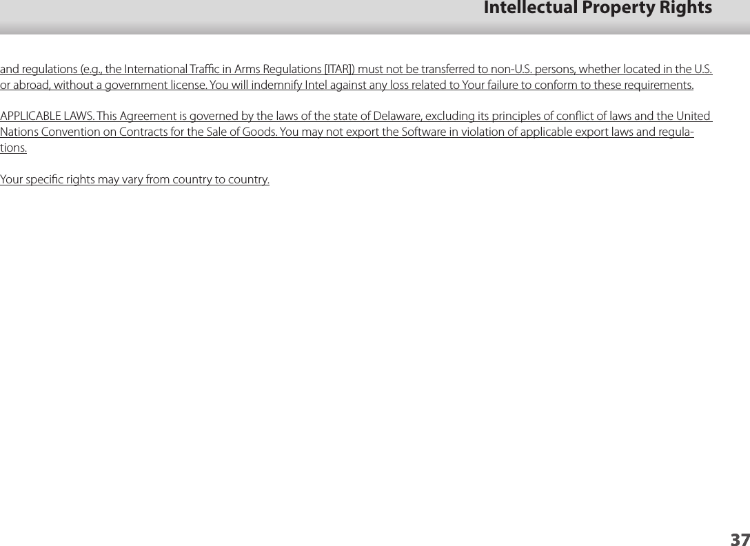 3701_Chapter title37Intellectual Property Rights37and regulations (e.g., the International Traﬃc in Arms Regulations [ITAR]) must not be transferred to non-U.S. persons, whether located in the U.S. or abroad, without a government license. You will indemnify Intel against any loss related to Your failure to conform to these requirements.APPLICABLE LAWS. This Agreement is governed by the laws of the state of Delaware, excluding its principles of conﬂict of laws and the United Nations Convention on Contracts for the Sale of Goods. You may not export the Software in violation of applicable export laws and regula-tions.Your speciﬁc rights may vary from country to country.