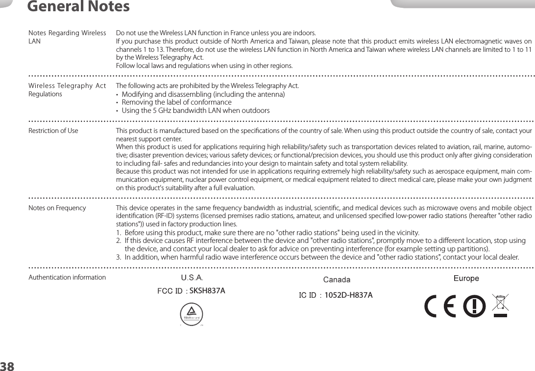 3838General NotesNotes Regarding Wireless LANDo not use the Wireless LAN function in France unless you are indoors.If you purchase this product outside of North America and Taiwan, please note that this product emits wireless LAN electromagnetic waves on channels 1 to 13. Therefore, do not use the wireless LAN function in North America and Taiwan where wireless LAN channels are limited to 1 to 11 by the Wireless Telegraphy Act.Follow local laws and regulations when using in other regions.Wireless Telegraphy Act RegulationsThe following acts are prohibited by the Wireless Telegraphy Act.•  Modifying and disassembling (including the antenna)•  Removing the label of conformance•  Using the 5 GHz bandwidth LAN when outdoorsRestriction of Use This product is manufactured based on the speciﬁcations of the country of sale. When using this product outside the country of sale, contact your nearest support center.When this product is used for applications requiring high reliability/safety such as transportation devices related to aviation, rail, marine, automo-tive; disaster prevention devices; various safety devices; or functional/precision devices, you should use this product only after giving consideration to including fail- safes and redundancies into your design to maintain safety and total system reliability.Because this product was not intended for use in applications requiring extremely high reliability/safety such as aerospace equipment, main com-munication equipment, nuclear power control equipment, or medical equipment related to direct medical care, please make your own judgment on this product&apos;s suitability after a full evaluation. Notes on Frequency This device operates in the same frequency bandwidth as industrial, scientiﬁc, and medical devices such as microwave ovens and mobile object identiﬁcation (RF-ID) systems (licensed premises radio stations, amateur, and unlicensed speciﬁed low-power radio stations (hereafter &quot;other radio stations&quot;)) used in factory production lines.1.  Before using this product, make sure there are no &quot;other radio stations&quot; being used in the vicinity.2.  If this device causes RF interference between the device and &quot;other radio stations&quot;, promptly move to a diﬀerent location, stop using the device, and contact your local dealer to ask for advice on preventing interference (for example setting up partitions).3.  In addition, when harmful radio wave interference occurs between the device and &quot;other radio stations&quot;, contact your local dealer.Authentication information1052D-H837ASKSH837A 1052D-H837ASKSH837A