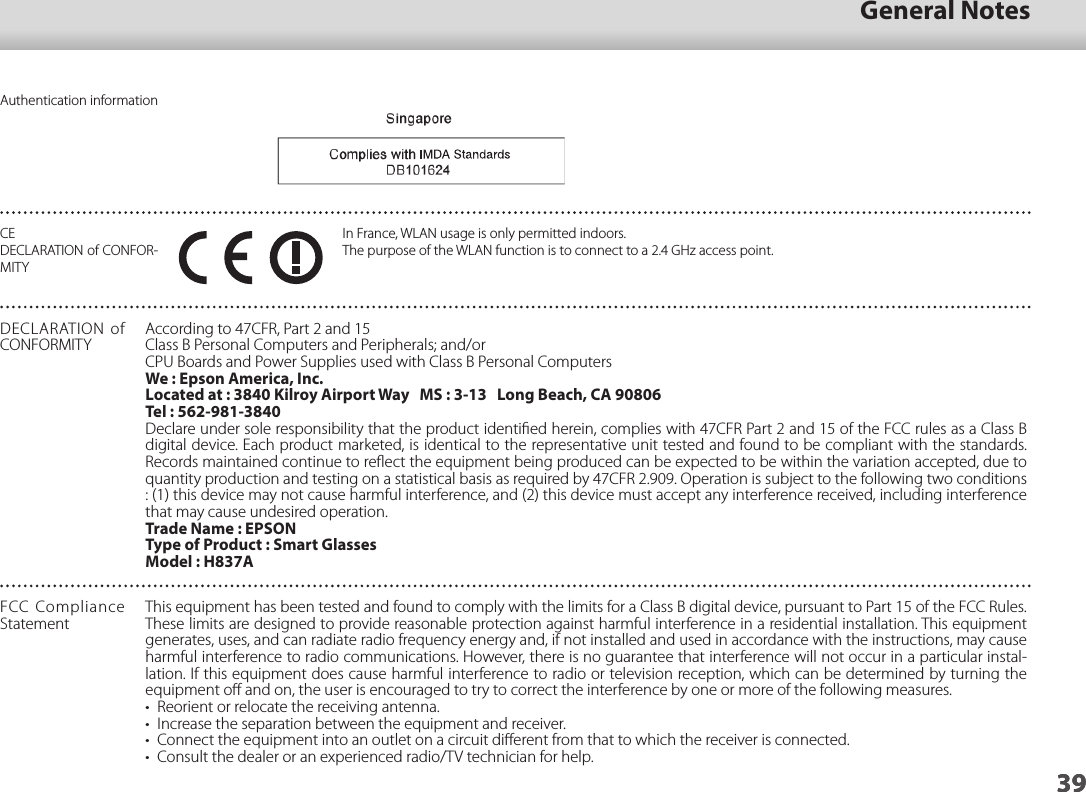 3901_Chapter title39General Notes39Authentication informationCE DECLARATION of CONFOR-MITYIn France, WLAN usage is only permitted indoors.The purpose of the WLAN function is to connect to a 2.4 GHz access point.DECLARATION of CONFORMITYAccording to 47CFR, Part 2 and 15Class B Personal Computers and Peripherals; and/orCPU Boards and Power Supplies used with Class B Personal ComputersWe : Epson America, Inc.Located at : 3840 Kilroy Airport Way   MS : 3-13   Long Beach, CA 90806Tel : 562-981-3840Declare under sole responsibility that the product identiﬁed herein, complies with 47CFR Part 2 and 15 of the FCC rules as a Class B digital device. Each product marketed, is identical to the representative unit tested and found to be compliant with the standards. Records maintained continue to reﬂect the equipment being produced can be expected to be within the variation accepted, due to quantity production and testing on a statistical basis as required by 47CFR 2.909. Operation is subject to the following two conditions : (1) this device may not cause harmful interference, and (2) this device must accept any interference received, including interference that may cause undesired operation.Trade Name : EPSONType of Product : Smart GlassesModel : H837AFCC Compliance StatementThis equipment has been tested and found to comply with the limits for a Class B digital device, pursuant to Part 15 of the FCC Rules. These limits are designed to provide reasonable protection against harmful interference in a residential installation. This equipment generates, uses, and can radiate radio frequency energy and, if not installed and used in accordance with the instructions, may cause harmful interference to radio communications. However, there is no guarantee that interference will not occur in a particular instal-lation. If this equipment does cause harmful interference to radio or television reception, which can be determined by turning the equipment oﬀ and on, the user is encouraged to try to correct the interference by one or more of the following measures.•  Reorient or relocate the receiving antenna.•  Increase the separation between the equipment and receiver.•  Connect the equipment into an outlet on a circuit diﬀerent from that to which the receiver is connected.•  Consult the dealer or an experienced radio/TV technician for help.