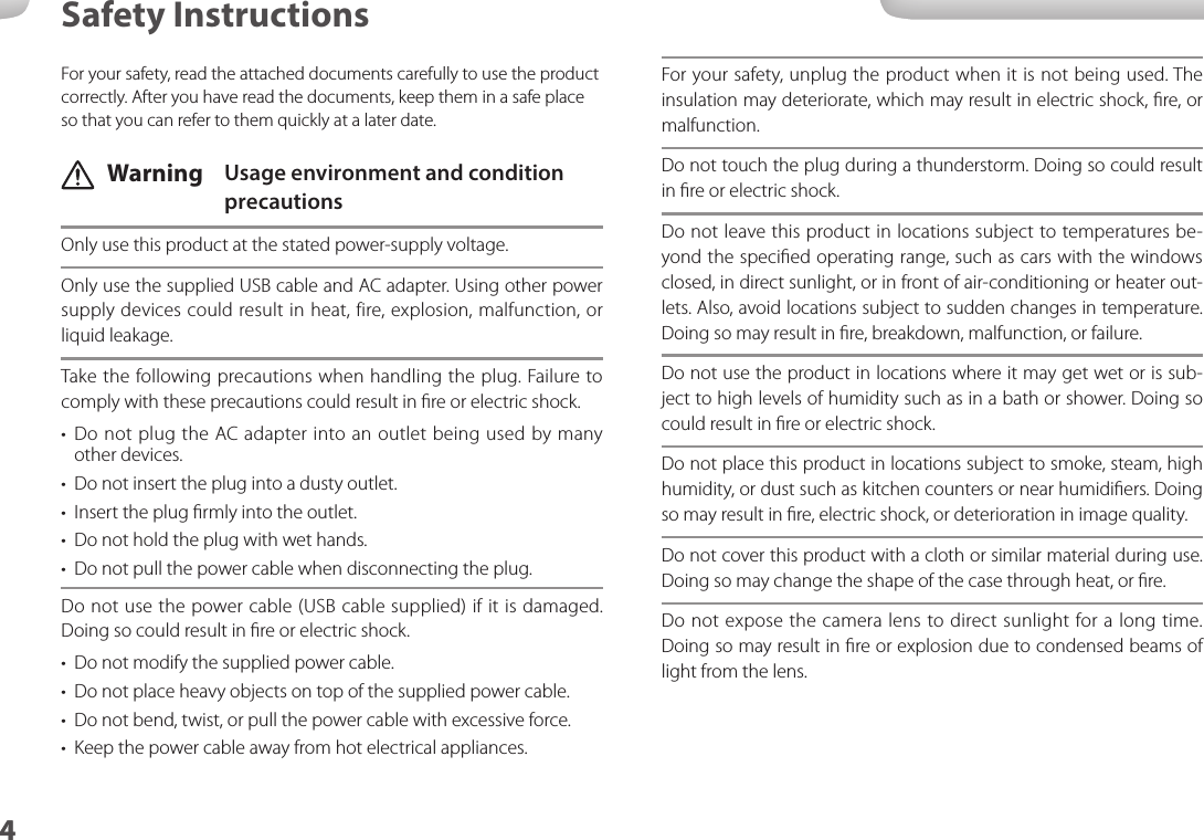 44Safety InstructionsFor your safety, unplug the product when it is not being used. The insulation may deteriorate, which may result in electric shock, ﬁre, or malfunction.Do not touch the plug during a thunderstorm. Doing so could result in ﬁre or electric shock.Do not leave this product in locations subject to temperatures be-yond the speciﬁed operating range, such as cars with the windows closed, in direct sunlight, or in front of air-conditioning or heater out-lets. Also, avoid locations subject to sudden changes in temperature. Doing so may result in ﬁre, breakdown, malfunction, or failure.Do not use the product in locations where it may get wet or is sub-ject to high levels of humidity such as in a bath or shower. Doing so could result in ﬁre or electric shock.Do not place this product in locations subject to smoke, steam, high humidity, or dust such as kitchen counters or near humidiﬁers. Doing so may result in ﬁre, electric shock, or deterioration in image quality.Do not cover this product with a cloth or similar material during use. Doing so may change the shape of the case through heat, or ﬁre.Do not expose the camera lens to direct sunlight for a long time. Doing so may result in ﬁre or explosion due to condensed beams of light from the lens.For your safety, read the attached documents carefully to use the product correctly. After you have read the documents, keep them in a safe place so that you can refer to them quickly at a later date. Warning  Usage environment and condition precautionsOnly use this product at the stated power-supply voltage.Only use the supplied USB cable and AC adapter. Using other power supply devices could result in heat, fire, explosion, malfunction, or liquid leakage.Take the following precautions when handling the plug. Failure to comply with these precautions could result in ﬁre or electric shock.•  Do not plug the AC adapter into an outlet being used by many other devices.•  Do not insert the plug into a dusty outlet.•  Insert the plug ﬁrmly into the outlet.•  Do not hold the plug with wet hands.•  Do not pull the power cable when disconnecting the plug.Do not use the power cable (USB cable supplied) if it is damaged.  Doing so could result in ﬁre or electric shock.•  Do not modify the supplied power cable.•  Do not place heavy objects on top of the supplied power cable.•  Do not bend, twist, or pull the power cable with excessive force.•  Keep the power cable away from hot electrical appliances.