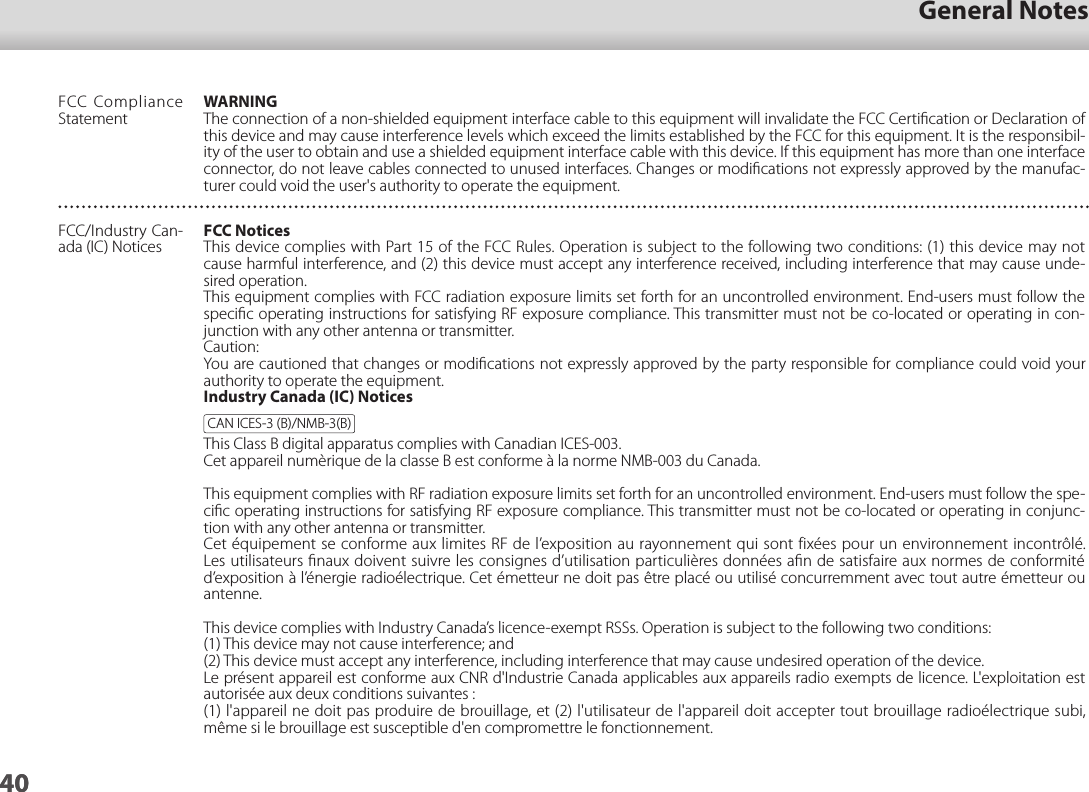 4001_Chapter title01_Head A02__leadGeneral Notes40FCC Compliance StatementWARNINGThe connection of a non-shielded equipment interface cable to this equipment will invalidate the FCC Certiﬁcation or Declaration of this device and may cause interference levels which exceed the limits established by the FCC for this equipment. It is the responsibil-ity of the user to obtain and use a shielded equipment interface cable with this device. If this equipment has more than one interface connector, do not leave cables connected to unused interfaces. Changes or modiﬁcations not expressly approved by the manufac-turer could void the user&apos;s authority to operate the equipment.FCC/Industry Can-ada (IC) NoticesFCC NoticesThis device complies with Part 15 of the FCC Rules. Operation is subject to the following two conditions: (1) this device may not cause harmful interference, and (2) this device must accept any interference received, including interference that may cause unde-sired operation.This equipment complies with FCC radiation exposure limits set forth for an uncontrolled environment. End-users must follow the speciﬁc operating instructions for satisfying RF exposure compliance. This transmitter must not be co-located or operating in con-junction with any other antenna or transmitter.Caution:You are cautioned that changes or modiﬁcations not expressly approved by the party responsible for compliance could void your authority to operate the equipment.Industry Canada (IC) NoticesCAN ICES-3 (B)/NMB-3(B)This Class B digital apparatus complies with Canadian ICES-003.Cet appareil numèrique de la classe B est conforme à la norme NMB-003 du Canada.This equipment complies with RF radiation exposure limits set forth for an uncontrolled environment. End-users must follow the spe-ciﬁc operating instructions for satisfying RF exposure compliance. This transmitter must not be co-located or operating in conjunc-tion with any other antenna or transmitter.Cet équipement se conforme aux limites RF de l’exposition au rayonnement qui sont fixées pour un environnement incontrôlé. Les utilisateurs ﬁnaux doivent suivre les consignes d’utilisation particulières données aﬁn de satisfaire aux normes de conformité d’exposition à l’énergie radioélectrique. Cet émetteur ne doit pas être placé ou utilisé concurremment avec tout autre émetteur ou antenne.This device complies with Industry Canada’s licence-exempt RSSs. Operation is subject to the following two conditions:(1) This device may not cause interference; and(2) This device must accept any interference, including interference that may cause undesired operation of the device.Le présent appareil est conforme aux CNR d&apos;Industrie Canada applicables aux appareils radio exempts de licence. L&apos;exploitation est autorisée aux deux conditions suivantes : (1) l&apos;appareil ne doit pas produire de brouillage, et (2) l&apos;utilisateur de l&apos;appareil doit accepter tout brouillage radioélectrique subi, même si le brouillage est susceptible d&apos;en compromettre le fonctionnement.