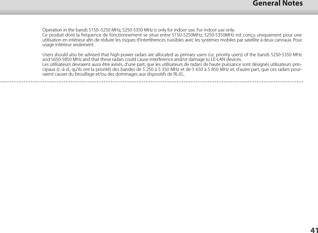 4101_Chapter title41General Notes41Operation in the bands 5150–5250 MHz, 5250-5350 MHz is only for indoor use. For indoor use only.Ce produit dont la fréquence de fonctionnement se situe entre 5150-5250MHz, 5250-5350MHz est conçu uniquement pour une utilisation en intérieur aﬁn de réduire les risques d&apos;interférences nuisibles avec les systèmes mobiles par satellite à deux cannaux. Pour usage intérieur seulement .Users should also be advised that high-power radars are allocated as primary users (i.e. priority users) of the bands 5250-5350 MHz and 5650-5850 MHz and that these radars could cause interference and/or damage to LE-LAN devices.Les utilisateurs devraient aussi être avisés, d’une part, que les utilisateurs de radars de haute puissance sont désignés utilisateurs prin-cipaux (c.-à-d., qu&apos;ils ont la priorité) des bandes de 5 250 à 5 350 MHz et de 5 650 à 5 850 MHz et, d’autre part, que ces radars pour-raient causer du brouillage et/ou des dommages aux dispositifs de RL-EL.