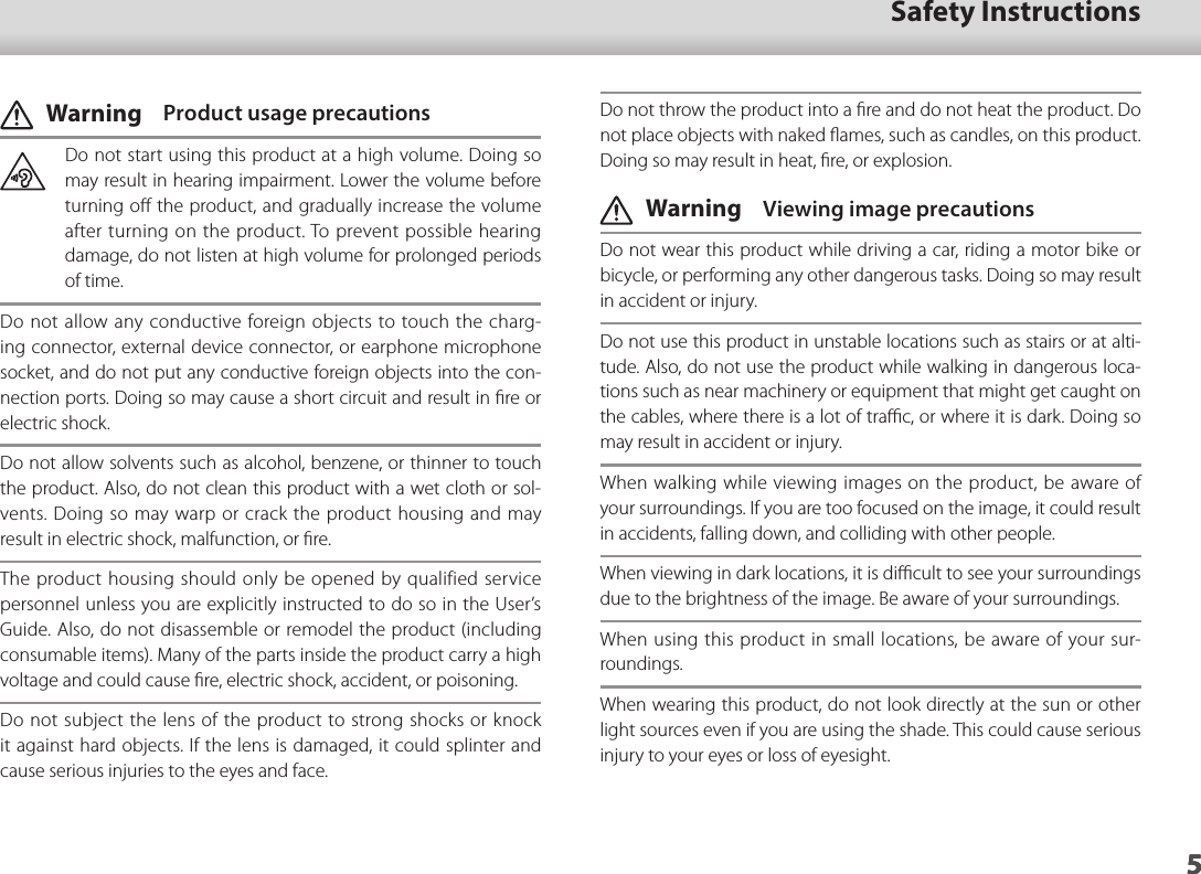 501_Chapter title5Safety Instructions5Do not throw the product into a ﬁre and do not heat the product. Do not place objects with naked ﬂames, such as candles, on this product. Doing so may result in heat, ﬁre, or explosion. Warning  Viewing image precautionsDo not wear this product while driving a car, riding a motor bike or bicycle, or performing any other dangerous tasks. Doing so may result in accident or injury. Do not use this product in unstable locations such as stairs or at alti-tude. Also, do not use the product while walking in dangerous loca-tions such as near machinery or equipment that might get caught on the cables, where there is a lot of traﬃc, or where it is dark. Doing so may result in accident or injury.When walking while viewing images on the product, be aware of your surroundings. If you are too focused on the image, it could result in accidents, falling down, and colliding with other people.When viewing in dark locations, it is diﬃcult to see your surroundings due to the brightness of the image. Be aware of your surroundings.When using this product in small locations, be aware of your sur-roundings.When wearing this product, do not look directly at the sun or other light sources even if you are using the shade. This could cause serious injury to your eyes or loss of eyesight. Warning  Product usage precautionsDo not start using this product at a high volume. Doing so may result in hearing impairment. Lower the volume before turning oﬀ the product, and gradually increase the volume after turning on the product. To prevent possible hearing damage, do not listen at high volume for prolonged periods of time.Do not allow any conductive foreign objects to touch the charg-ing connector, external device connector, or earphone microphone socket, and do not put any conductive foreign objects into the con-nection ports. Doing so may cause a short circuit and result in ﬁre or electric shock.Do not allow solvents such as alcohol, benzene, or thinner to touch the product. Also, do not clean this product with a wet cloth or sol-vents. Doing so may warp or crack the product housing and may result in electric shock, malfunction, or ﬁre.The product housing should only be opened by qualified service personnel unless you are explicitly instructed to do so in the User’s Guide. Also, do not disassemble or remodel the product (including consumable items). Many of the parts inside the product carry a high voltage and could cause ﬁre, electric shock, accident, or poisoning.Do not subject the lens of the product to strong shocks or knock it against hard objects. If the lens is damaged, it could splinter and cause serious injuries to the eyes and face.