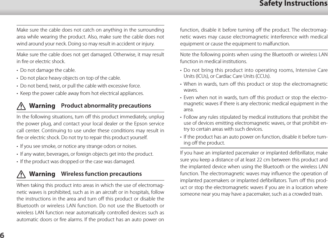 601_Chapter title01_Head A02__leadSafety Instructions6function, disable it before turning oﬀ the product. The electromag-netic waves may cause electromagnetic interference with medical equipment or cause the equipment to malfunction.Note the following points when using the Bluetooth or wireless LAN function in medical institutions.•  Do not bring this product into operating rooms, Intensive Care Units (ICUs), or Cardiac Care Units (CCUs).•  When in wards, turn oﬀ this product or stop the electromagnetic waves.•  Even when not in wards, turn oﬀ this product or stop the electro-magnetic waves if there is any electronic medical equipment in the area.•  Follow any rules stipulated by medical institutions that prohibit the use of devices emitting electromagnetic waves, or that prohibit en-try to certain areas with such devices.•  If the product has an auto power on function, disable it before turn-ing oﬀ the product.If you have an implanted pacemaker or implanted deﬁbrillator, make sure you keep a distance of at least 22 cm between this product and the implanted device when using the Bluetooth or the wireless LAN function. The electromagnetic waves may inﬂuence the operation of  implanted pacemakers or implanted deﬁbrillators. Turn oﬀ this prod-uct or stop the electromagnetic waves if you are in a location where someone near you may have a pacemaker, such as a crowded train.Make sure the cable does not catch on anything in the surrounding area while wearing the product. Also, make sure the cable does not wind around your neck. Doing so may result in accident or injury.Make sure the cable does not get damaged. Otherwise, it may result in ﬁre or electric shock.•  Do not damage the cable.•  Do not place heavy objects on top of the cable.•  Do not bend, twist, or pull the cable with excessive force.•  Keep the power cable away from hot electrical appliances. Warning  Product abnormality precautionsIn the following situations, turn oﬀ this product immediately, unplug the power plug, and contact your local dealer or the Epson service call center. Continuing to use under these conditions may result in ﬁre or electric shock. Do not try to repair this product yourself.•  If you see smoke, or notice any strange odors or noises.•  If any water, beverages, or foreign objects get into the product.•  If the product was dropped or the case was damaged. Warning  Wireless function precautionsWhen taking this product into areas in which the use of electromag-netic waves is prohibited, such as in an aircraft or in hospitals, follow the instructions in the area and turn oﬀ this product or disable the Bluetooth or wireless LAN function. Do not use the Bluetooth or wireless LAN function near automatically controlled devices such as automatic doors or ﬁre alarms. If the product has an auto power on 