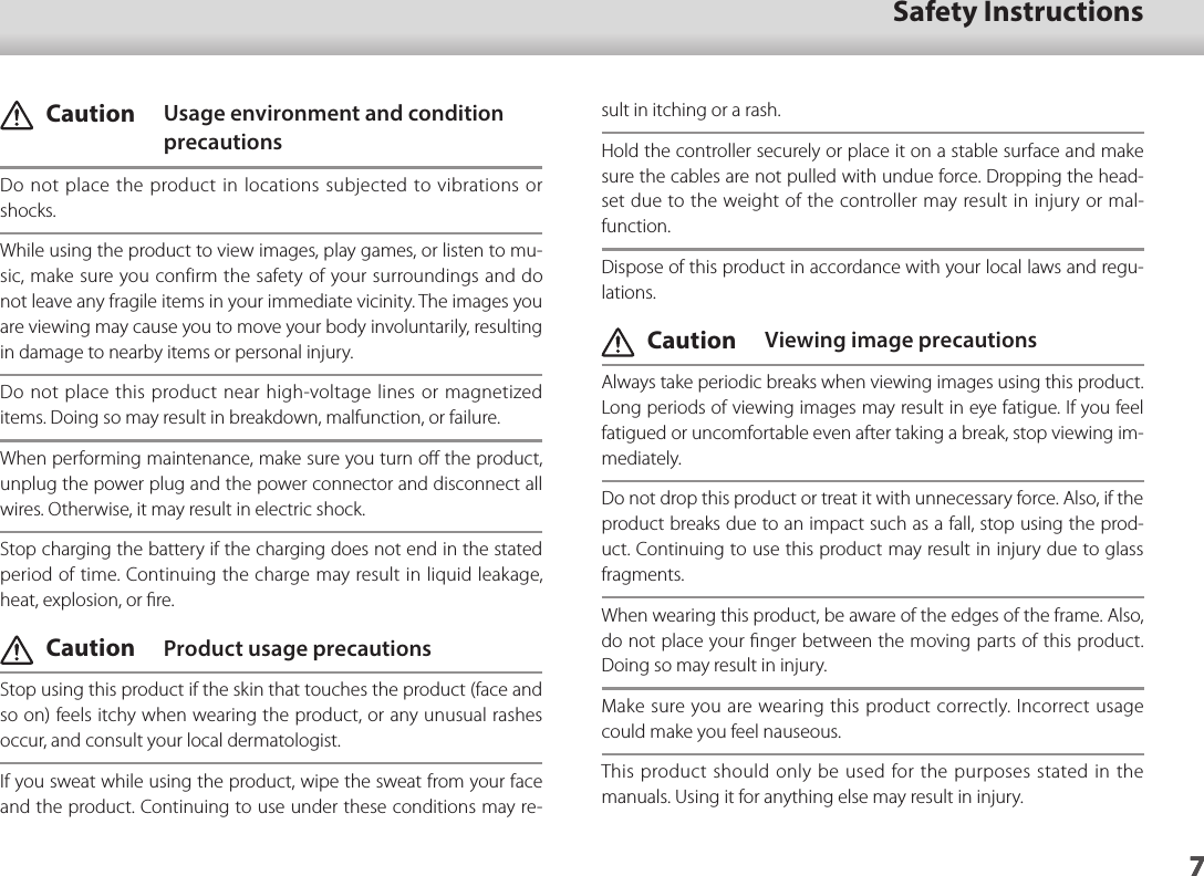 701_Chapter title7Safety Instructions7sult in itching or a rash.Hold the controller securely or place it on a stable surface and make sure the cables are not pulled with undue force. Dropping the head-set due to the weight of the controller may result in injury or mal-function.Dispose of this product in accordance with your local laws and regu-lations. Caution  Viewing image precautionsAlways take periodic breaks when viewing images using this product. Long periods of viewing images may result in eye fatigue. If you feel fatigued or uncomfortable even after taking a break, stop viewing im-mediately.Do not drop this product or treat it with unnecessary force. Also, if the product breaks due to an impact such as a fall, stop using the prod-uct. Continuing to use this product may result in injury due to glass fragments.When wearing this product, be aware of the edges of the frame. Also, do not place your ﬁnger between the moving parts of this product.Doing so may result in injury.Make sure you are wearing this product correctly. Incorrect usage could make you feel nauseous.This product should only be used for the purposes stated in the manuals. Using it for anything else may result in injury.  Caution   Usage environment and condition precautionsDo not place the product in locations subjected to vibrations or shocks.While using the product to view images, play games, or listen to mu-sic, make sure you confirm the safety of your surroundings and do not leave any fragile items in your immediate vicinity. The images you are viewing may cause you to move your body involuntarily, resulting in damage to nearby items or personal injury.Do not place this product near high-voltage lines or magnetized items. Doing so may result in breakdown, malfunction, or failure.When performing maintenance, make sure you turn oﬀ the product, unplug the power plug and the power connector and disconnect all wires. Otherwise, it may result in electric shock.Stop charging the battery if the charging does not end in the stated period of time. Continuing the charge may result in liquid leakage, heat, explosion, or ﬁre. Caution  Product usage precautionsStop using this product if the skin that touches the product (face and so on) feels itchy when wearing the product, or any unusual rashes occur, and consult your local dermatologist.If you sweat while using the product, wipe the sweat from your face and the product. Continuing to use under these conditions may re-