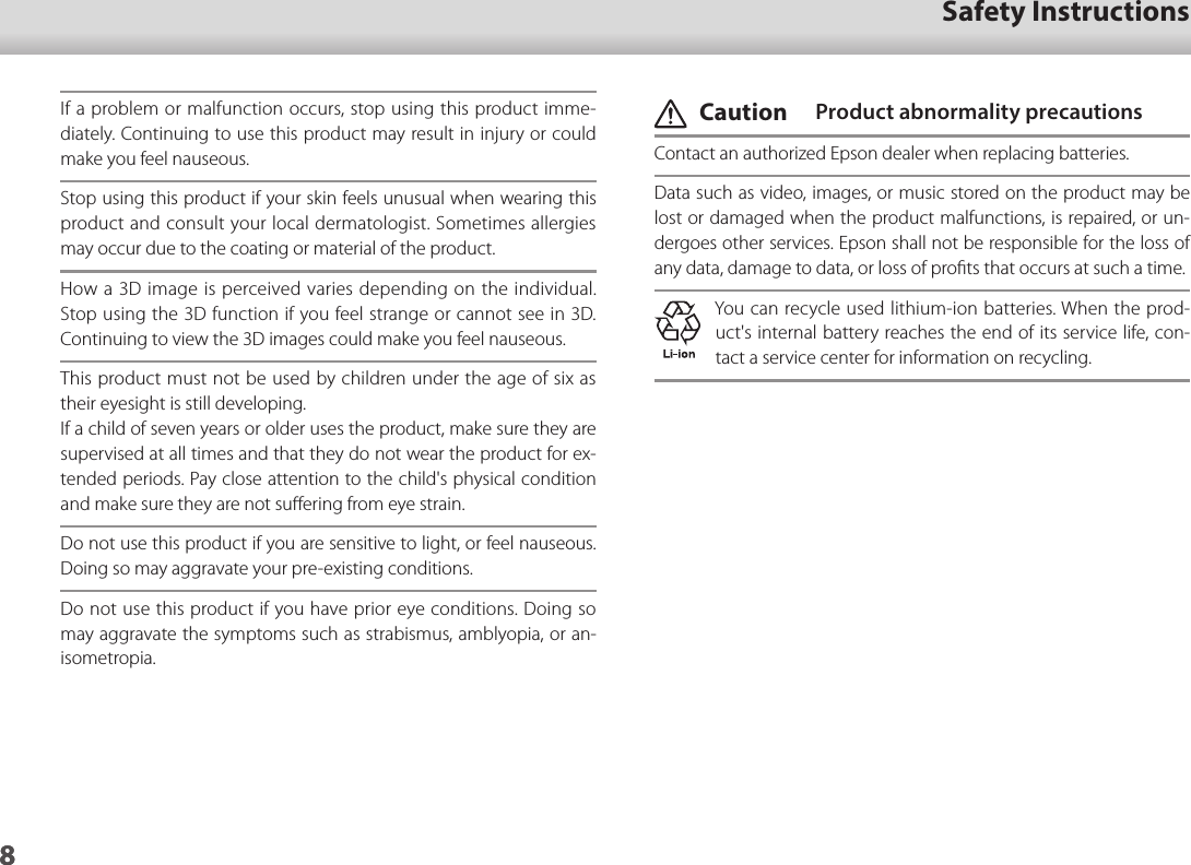 801_Chapter title01_Head A02__leadSafety Instructions8If a problem or malfunction occurs, stop using this product imme-diately. Continuing to use this product may result in injury or could make you feel nauseous.Stop using this product if your skin feels unusual when wearing this product and consult your local dermatologist. Sometimes allergies may occur due to the coating or material of the product.How a 3D image is perceived varies depending on the individual. Stop using the 3D function if you feel strange or cannot see in 3D. Continuing to view the 3D images could make you feel nauseous.This product must not be used by children under the age of six as their eyesight is still developing.If a child of seven years or older uses the product, make sure they are supervised at all times and that they do not wear the product for ex-tended periods. Pay close attention to the child&apos;s physical condition and make sure they are not suﬀering from eye strain.Do not use this product if you are sensitive to light, or feel nauseous. Doing so may aggravate your pre-existing conditions.Do not use this product if you have prior eye conditions. Doing so may aggravate the symptoms such as strabismus, amblyopia, or an-isometropia. Caution  Product abnormality precautionsContact an authorized Epson dealer when replacing batteries.Data such as video, images, or music stored on the product may be lost or damaged when the product malfunctions, is repaired, or un-dergoes other services. Epson shall not be responsible for the loss of any data, damage to data, or loss of proﬁts that occurs at such a time.You can recycle used lithium-ion batteries. When the prod-uct&apos;s internal battery reaches the end of its service life, con-tact a service center for information on recycling.