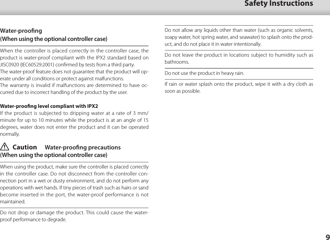 901_Chapter title9Safety Instructions9Water-proong(When using the optional controller case)When the controller is placed correctly in the controller case, the product is water-proof compliant with the IPX2 standard based on JISC0920 (IEC60529:2001) conﬁrmed by tests from a third party.The water-proof feature does not guarantee that the product will op-erate under all conditions or protect against malfunctions.The warranty is invalid if malfunctions are determined to have oc-curred due to incorrect handling of the product by the user.Water-prooﬁng level compliant with IPX2If the product is subjected to dripping water at a rate of 3 mm/minute for up to 10 minutes while the product is at an angle of 15 degrees, water does not enter the product and it can be operated normally. Caution  Water-proong precautions(When using the optional controller case)When using the product, make sure the controller is placed correctly in the controller case. Do not disconnect from the controller con-nection port in a wet or dusty environment, and do not perform any operations with wet hands. If tiny pieces of trash such as hairs or sand become inserted in the port, the water-proof performance is not maintained.Do not drop or damage the product. This could cause the water-proof performance to degrade.Do not allow any liquids other than water (such as organic solvents, soapy water, hot spring water, and seawater) to splash onto the prod-uct, and do not place it in water intentionally.Do not leave the product in locations subject to humidity such as bathrooms.Do not use the product in heavy rain.If rain or water splash onto the product, wipe it with a dry cloth as soon as possible.