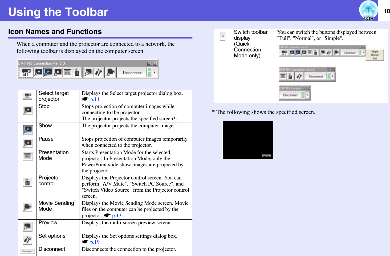 10Using the ToolbarIcon Names and FunctionsWhen a computer and the projector are connected to a network, the following toolbar is displayed on the computer screen.* The following shows the specified screen.Select targetprojectorDisplays the Select target projector dialog box. sp.11Stop Stops projection of computer images while connecting to the projector.The projector projects the specified screen*.Show The projector projects the computer image.Pause Stops projection of computer images temporarily when connected to the projector.PresentationModeStarts Presentation Mode for the selected projector. In Presentation Mode, only the PowerPoint slide show images are projected by the projector.ProjectorcontrolDisplays the Projector control screen. You can perform &quot;A/V Mute&quot;, &quot;Switch PC Source&quot;, and &quot;Switch Video Source&quot; from the Projector control screen.Movie Sending ModeDisplays the Movie Sending Mode screen. Movie files on the computer can be projected by the projector. sp.13Preview Displays the multi-screen preview screen.Set options Displays the Set options settings dialog box. sp.19Disconnect Disconnects the connection to the projector.Switch toolbar display(Quick Connection Mode only)You can switch the buttons displayed between &quot;Full&quot;, &quot;Normal&quot;, or &quot;Simple&quot;.