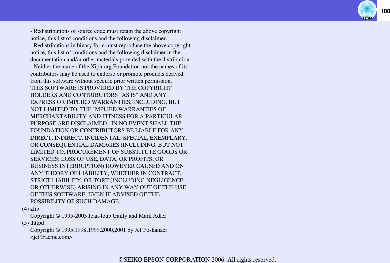 100- Redistributions of source code must retain the above copyright notice, this list of conditions and the following disclaimer.- Redistributions in binary form must reproduce the above copyright notice, this list of conditions and the following disclaimer in the documentation and/or other materials provided with the distribution.- Neither the name of the Xiph.org Foundation nor the names of its contributors may be used to endorse or promote products derived from this software without specific prior written permission.THIS SOFTWARE IS PROVIDED BY THE COPYRIGHT HOLDERS AND CONTRIBUTORS &quot;AS IS&quot; AND ANY EXPRESS OR IMPLIED WARRANTIES, INCLUDING, BUT NOT LIMITED TO, THE IMPLIED WARRANTIES OF MERCHANTABILITY AND FITNESS FOR A PARTICULAR PURPOSE ARE DISCLAIMED.  IN NO EVENT SHALL THE FOUNDATION OR CONTRIBUTORS BE LIABLE FOR ANY DIRECT, INDIRECT, INCIDENTAL, SPECIAL, EXEMPLARY, OR CONSEQUENTIAL DAMAGES (INCLUDING, BUT NOT LIMITED TO, PROCUREMENT OF SUBSTITUTE GOODS OR SERVICES; LOSS OF USE, DATA, OR PROFITS; OR BUSINESS INTERRUPTION) HOWEVER CAUSED AND ON ANY THEORY OF LIABILITY, WHETHER IN CONTRACT, STRICT LIABILITY, OR TORT (INCLUDING NEGLIGENCE OR OTHERWISE) ARISING IN ANY WAY OUT OF THE USE OF THIS SOFTWARE, EVEN IF ADVISED OF THE POSSIBILITY OF SUCH DAMAGE.(4) zlibCopyright © 1995-2003 Jean-loup Gailly and Mark Adler(5) thttpdCopyright © 1995,1998,1999,2000,2001 by Jef Poskanzer &lt;jef@acme.com&gt;©SEIKO EPSON CORPORATION 2006. All rights reserved. 