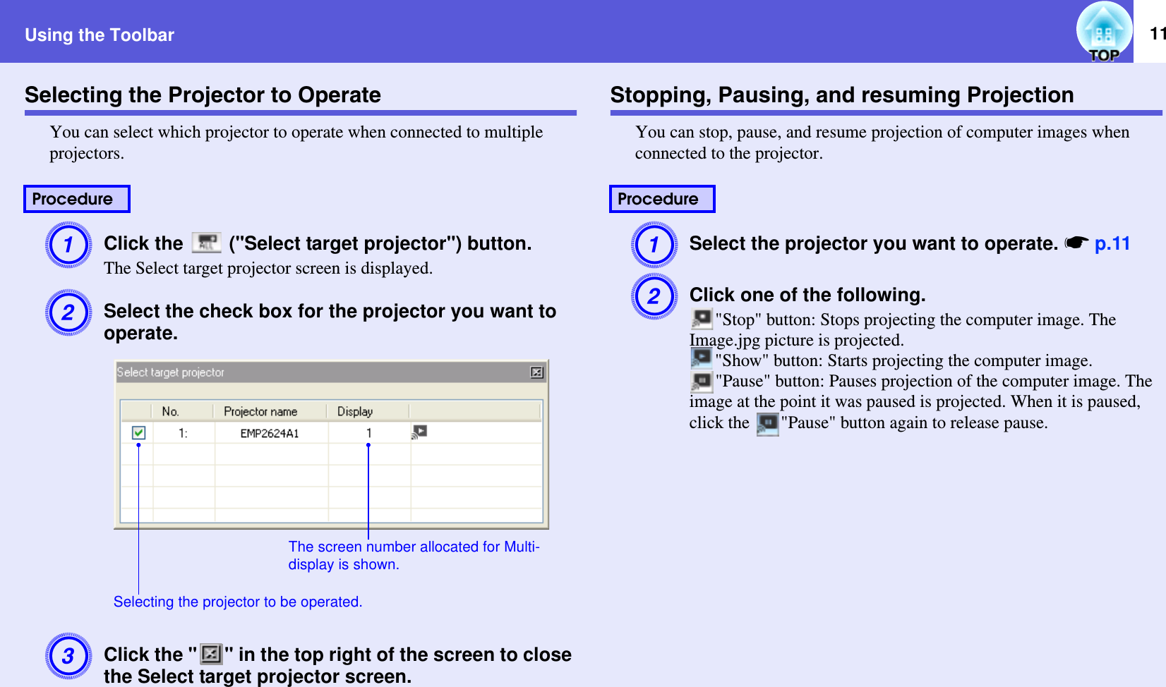 Using the Toolbar 11Selecting the Projector to OperateYou can select which projector to operate when connected to multiple projectors.AClick the   (&quot;Select target projector&quot;) button.The Select target projector screen is displayed.BSelect the check box for the projector you want to operate.CClick the &quot; &quot; in the top right of the screen to close the Select target projector screen.Stopping, Pausing, and resuming ProjectionYou can stop, pause, and resume projection of computer images when connected to the projector.ASelect the projector you want to operate. sp.11BClick one of the following.&quot;Stop&quot; button: Stops projecting the computer image. The Image.jpg picture is projected.&quot;Show&quot; button: Starts projecting the computer image.&quot;Pause&quot; button: Pauses projection of the computer image. The image at the point it was paused is projected. When it is paused, click the  &quot;Pause&quot; button again to release pause.ProcedureThe screen number allocated for Multi-display is shown.Selecting the projector to be operated.Procedure