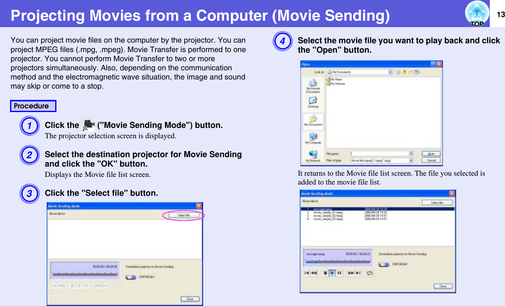 13Projecting Movies from a Computer (Movie Sending)You can project movie files on the computer by the projector. You can project MPEG files (.mpg, .mpeg). Movie Transfer is performed to one projector. You cannot perform Movie Transfer to two or more projectors simultaneously. Also, depending on the communicationmethod and the electromagnetic wave situation, the image and sound may skip or come to a stop.AClick the   (&quot;Movie Sending Mode&quot;) button.The projector selection screen is displayed.BSelect the destination projector for Movie Sending and click the &quot;OK&quot; button.Displays the Movie file list screen.CClick the &quot;Select file&quot; button.DSelect the movie file you want to play back and click the &quot;Open&quot; button.It returns to the Movie file list screen. The file you selected is added to the movie file list.Procedure