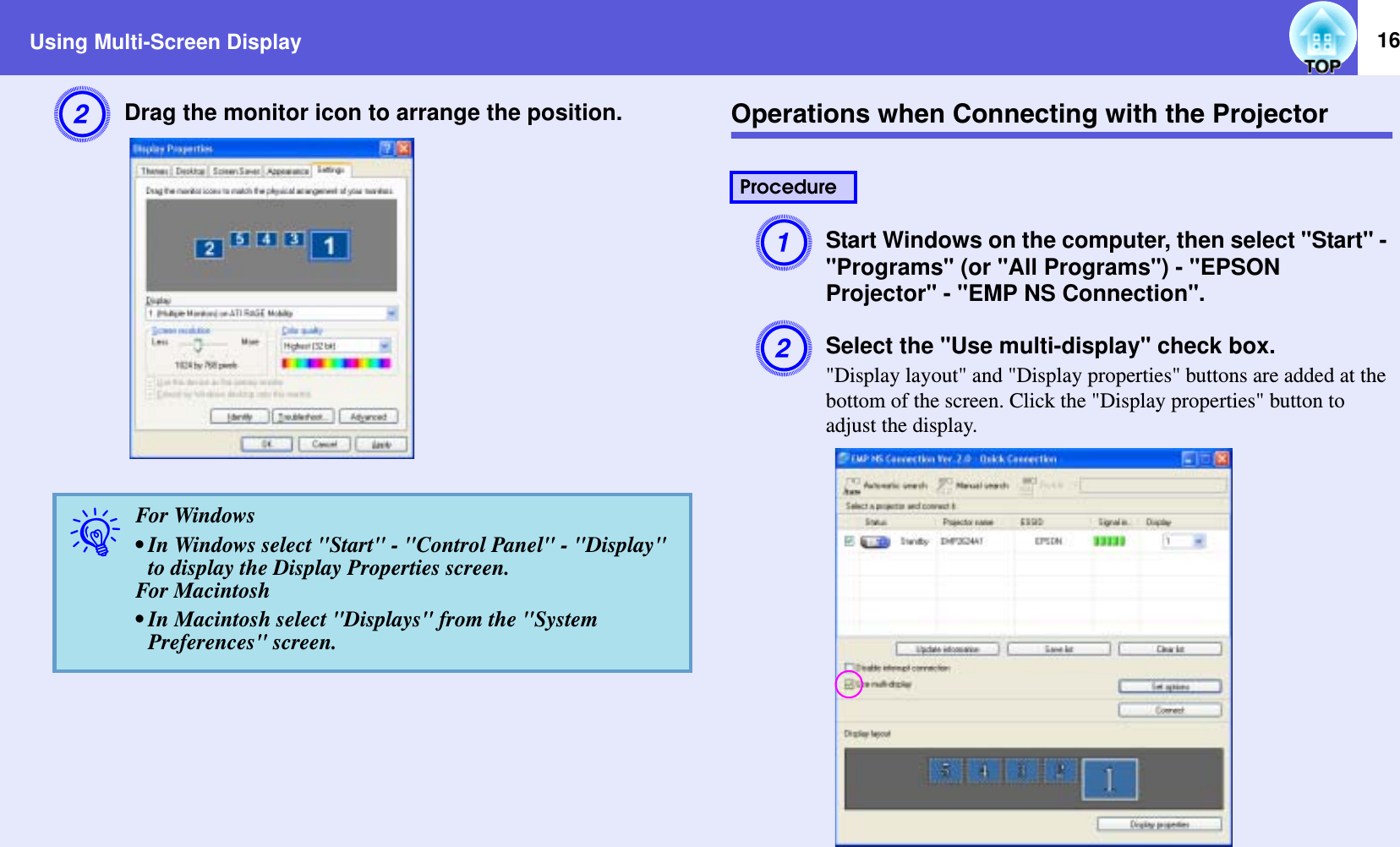 Using Multi-Screen Display 16BDrag the monitor icon to arrange the position. Operations when Connecting with the ProjectorAStart Windows on the computer, then select &quot;Start&quot; - &quot;Programs&quot; (or &quot;All Programs&quot;) - &quot;EPSON Projector&quot; - &quot;EMP NS Connection&quot;.BSelect the &quot;Use multi-display&quot; check box.&quot;Display layout&quot; and &quot;Display properties&quot; buttons are added at the bottom of the screen. Click the &quot;Display properties&quot; button to adjust the display.qFor Windows• In Windows select &quot;Start&quot; - &quot;Control Panel&quot; - &quot;Display&quot;to display the Display Properties screen.For Macintosh• In Macintosh select &quot;Displays&quot; from the &quot;System Preferences&quot; screen. Procedure