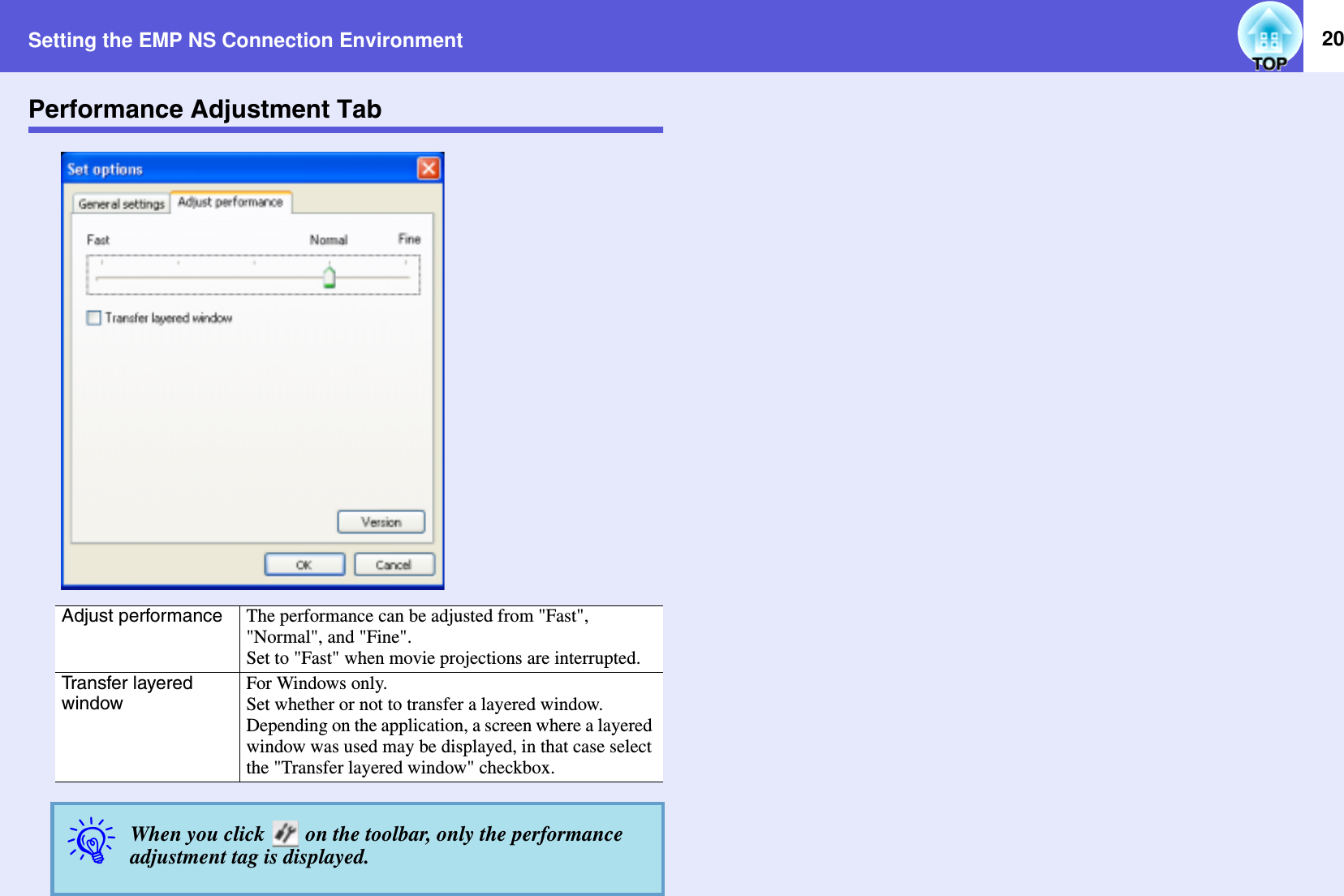 Setting the EMP NS Connection Environment 20Performance Adjustment TabAdjust performance The performance can be adjusted from &quot;Fast&quot;, &quot;Normal&quot;, and &quot;Fine&quot;.Set to &quot;Fast&quot; when movie projections are interrupted.Transfer layered windowFor Windows only.Set whether or not to transfer a layered window.Depending on the application, a screen where a layered window was used may be displayed, in that case select the &quot;Transfer layered window&quot; checkbox.qWhen you click   on the toolbar, only the performance adjustment tag is displayed.