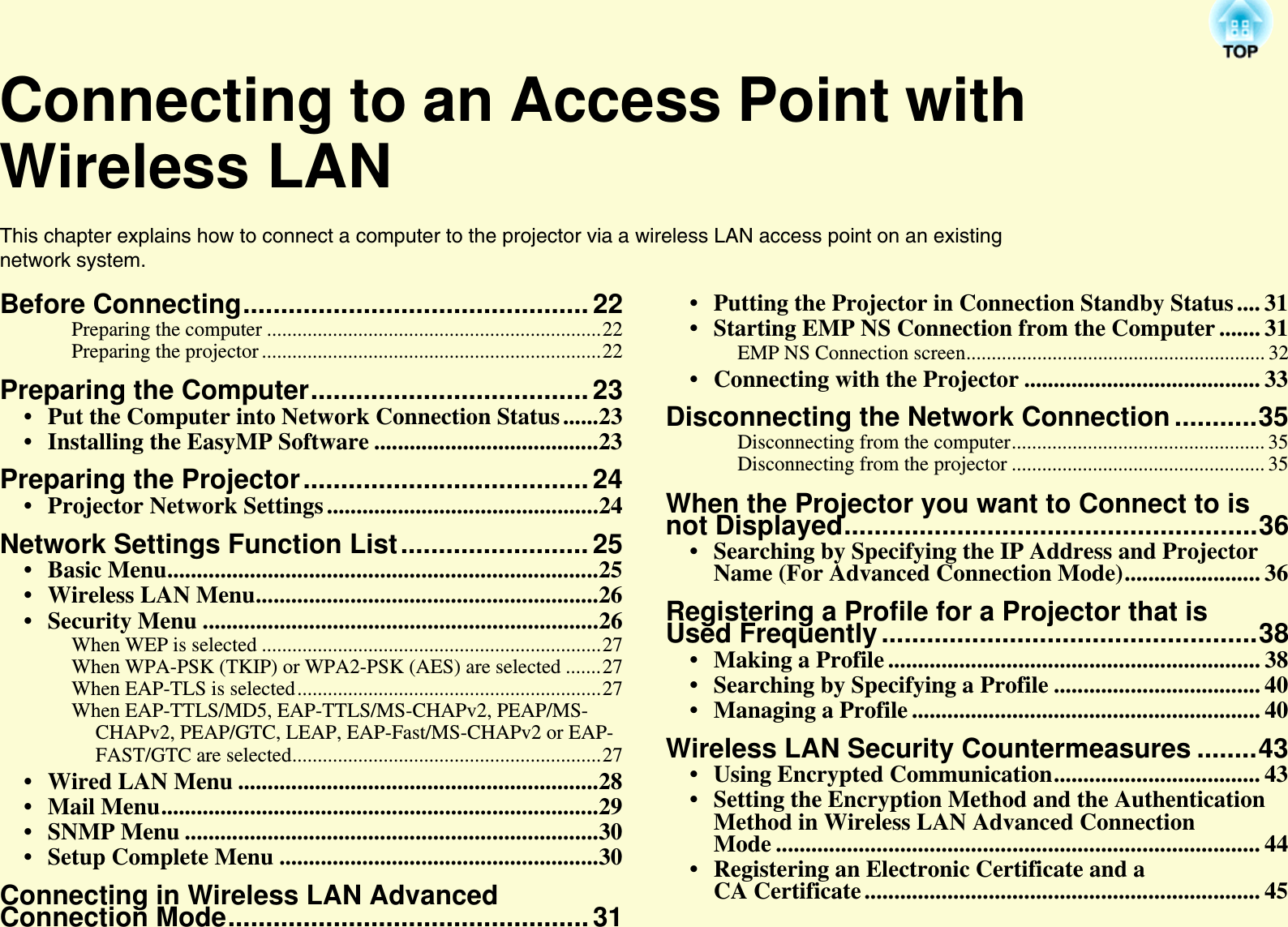 Connecting to an Access Point with Wireless LANThis chapter explains how to connect a computer to the projector via a wireless LAN access point on an existing network system.Before Connecting.............................................. 22Preparing the computer ..................................................................22Preparing the projector ...................................................................22Preparing the Computer.....................................23• Put the Computer into Network Connection Status ......23• Installing the EasyMP Software ......................................23Preparing the Projector......................................24• Projector Network Settings ..............................................24Network Settings Function List......................... 25• Basic Menu.........................................................................25• Wireless LAN Menu..........................................................26• Security Menu ...................................................................26When WEP is selected ...................................................................27When WPA-PSK (TKIP) or WPA2-PSK (AES) are selected .......27When EAP-TLS is selected............................................................27When EAP-TTLS/MD5, EAP-TTLS/MS-CHAPv2, PEAP/MS-CHAPv2, PEAP/GTC, LEAP, EAP-Fast/MS-CHAPv2 or EAP-FAST/GTC are selected.............................................................27• Wired LAN Menu .............................................................28• Mail Menu..........................................................................29• SNMP Menu ......................................................................30• Setup Complete Menu ......................................................30Connecting in Wireless LAN Advanced Connection Mode................................................31• Putting the Projector in Connection Standby Status .... 31• Starting EMP NS Connection from the Computer ....... 31EMP NS Connection screen........................................................... 32• Connecting with the Projector ........................................ 33Disconnecting the Network Connection...........35Disconnecting from the computer.................................................. 35Disconnecting from the projector .................................................. 35When the Projector you want to Connect to is not Displayed.......................................................36• Searching by Specifying the IP Address and Projector Name (For Advanced Connection Mode)....................... 36Registering a Profile for a Projector that is Used Frequently..................................................38• Making a Profile ............................................................... 38• Searching by Specifying a Profile ................................... 40• Managing a Profile ........................................................... 40Wireless LAN Security Countermeasures ........43• Using Encrypted Communication................................... 43• Setting the Encryption Method and the AuthenticationMethod in Wireless LAN Advanced Connection Mode .................................................................................. 44• Registering an Electronic Certificate and a CA Certificate ................................................................... 45