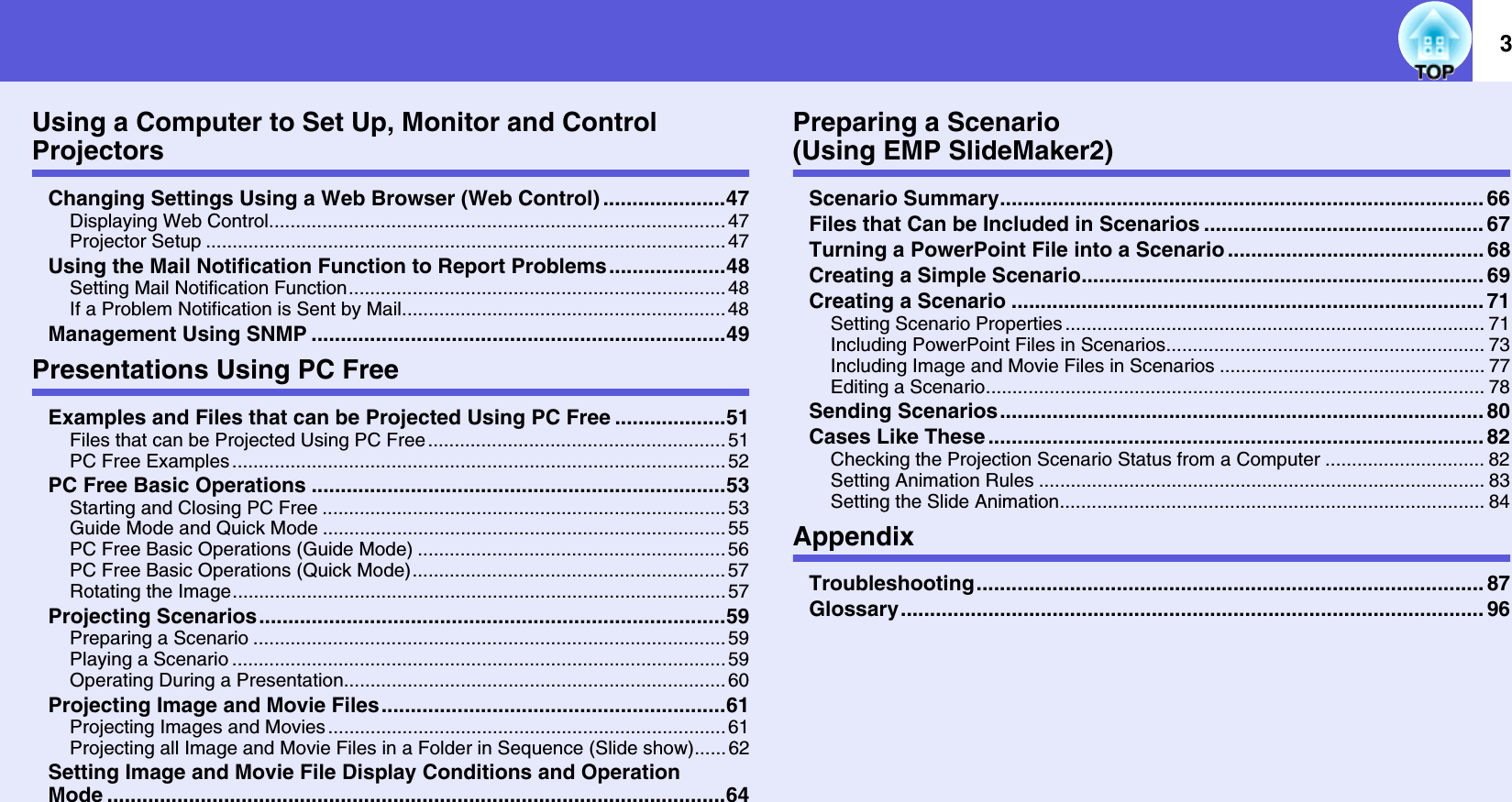 3Using a Computer to Set Up, Monitor and Control ProjectorsChanging Settings Using a Web Browser (Web Control) .....................47Displaying Web Control...................................................................................... 47Projector Setup ..................................................................................................47Using the Mail Notification Function to Report Problems....................48Setting Mail Notification Function.......................................................................48If a Problem Notification is Sent by Mail............................................................. 48Management Using SNMP .......................................................................49Presentations Using PC FreeExamples and Files that can be Projected Using PC Free ...................51Files that can be Projected Using PC Free ........................................................51PC Free Examples ............................................................................................. 52PC Free Basic Operations .......................................................................53Starting and Closing PC Free ............................................................................ 53Guide Mode and Quick Mode ............................................................................ 55PC Free Basic Operations (Guide Mode) ..........................................................56PC Free Basic Operations (Quick Mode)........................................................... 57Rotating the Image.............................................................................................57Projecting Scenarios................................................................................59Preparing a Scenario ......................................................................................... 59Playing a Scenario ............................................................................................. 59Operating During a Presentation........................................................................60Projecting Image and Movie Files...........................................................61Projecting Images and Movies ........................................................................... 61Projecting all Image and Movie Files in a Folder in Sequence (Slide show)......62Setting Image and Movie File Display Conditions and Operation Mode ..........................................................................................................64Preparing a Scenario(Using EMP SlideMaker2)Scenario Summary................................................................................... 66Files that Can be Included in Scenarios ................................................ 67Turning a PowerPoint File into a Scenario ............................................ 68Creating a Simple Scenario..................................................................... 69Creating a Scenario ................................................................................. 71Setting Scenario Properties ............................................................................... 71Including PowerPoint Files in Scenarios............................................................ 73Including Image and Movie Files in Scenarios .................................................. 77Editing a Scenario.............................................................................................. 78Sending Scenarios................................................................................... 80Cases Like These ..................................................................................... 82Checking the Projection Scenario Status from a Computer .............................. 82Setting Animation Rules .................................................................................... 83Setting the Slide Animation................................................................................ 84AppendixTroubleshooting....................................................................................... 87Glossary.................................................................................................... 96