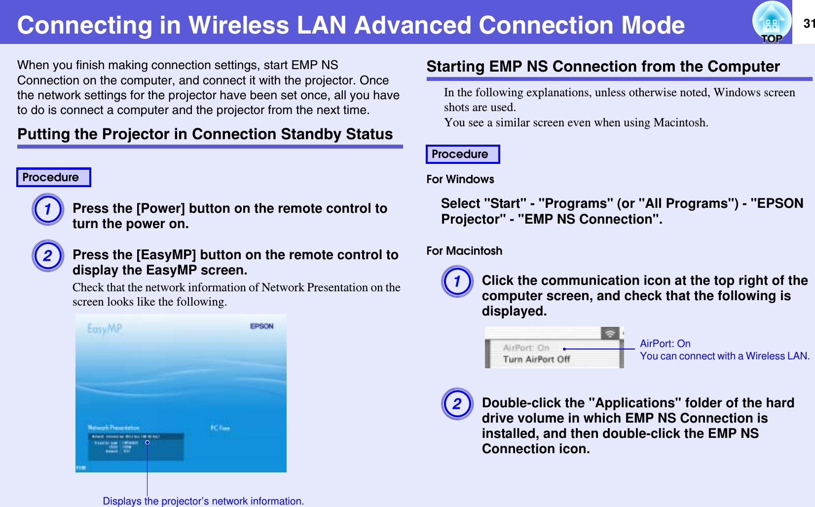 31Connecting in Wireless LAN Advanced Connection ModeWhen you finish making connection settings, start EMP NS Connection on the computer, and connect it with the projector. Once the network settings for the projector have been set once, all you have to do is connect a computer and the projector from the next time.Putting the Projector in Connection Standby StatusAPress the [Power] button on the remote control to turn the power on.BPress the [EasyMP] button on the remote control to display the EasyMP screen.Check that the network information of Network Presentation on the screen looks like the following.Starting EMP NS Connection from the ComputerIn the following explanations, unless otherwise noted, Windows screen shots are used.You see a similar screen even when using Macintosh.For WindowsSelect &quot;Start&quot; - &quot;Programs&quot; (or &quot;All Programs&quot;) - &quot;EPSON Projector&quot; - &quot;EMP NS Connection&quot;.For MacintoshAClick the communication icon at the top right of the computer screen, and check that the following is displayed.BDouble-click the &quot;Applications&quot; folder of the hard drive volume in which EMP NS Connection is installed, and then double-click the EMP NS Connection icon.ProcedureDisplays the projector’s network information.ProcedureAirPort: OnYou can connect with a Wireless LAN.