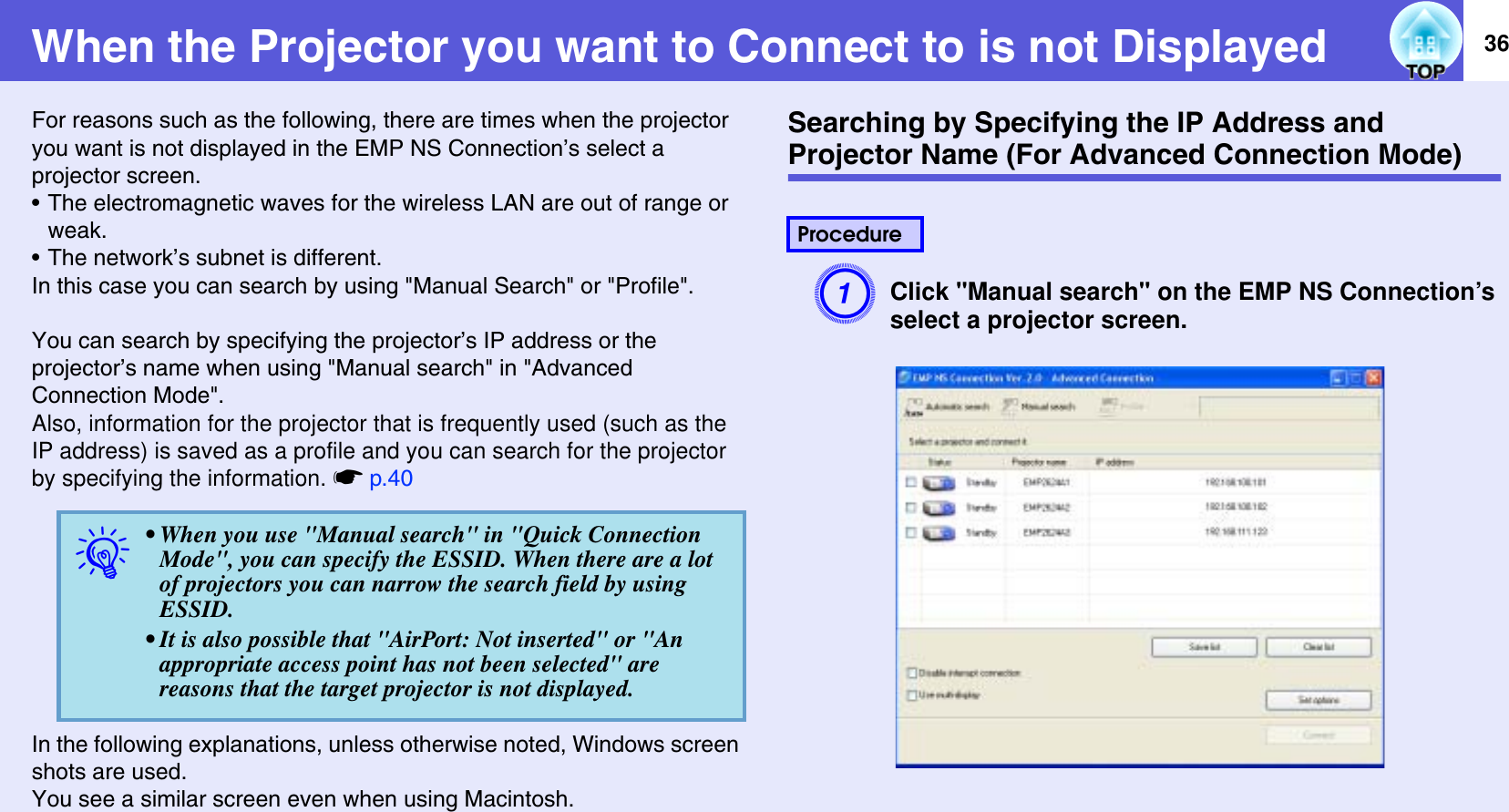 36When the Projector you want to Connect to is not DisplayedFor reasons such as the following, there are times when the projector you want is not displayed in the EMP NS Connection’s select a projector screen.• The electromagnetic waves for the wireless LAN are out of range or weak.• The network’s subnet is different.In this case you can search by using &quot;Manual Search&quot; or &quot;Profile&quot;.You can search by specifying the projector’s IP address or the projector’s name when using &quot;Manual search&quot; in &quot;Advanced Connection Mode&quot;.Also, information for the projector that is frequently used (such as the IP address) is saved as a profile and you can search for the projector by specifying the information. sp.40In the following explanations, unless otherwise noted, Windows screen shots are used.You see a similar screen even when using Macintosh.Searching by Specifying the IP Address and Projector Name (For Advanced Connection Mode)AClick &quot;Manual search&quot; on the EMP NS Connection’sselect a projector screen.q• When you use &quot;Manual search&quot; in &quot;Quick Connection Mode&quot;, you can specify the ESSID. When there are a lot of projectors you can narrow the search field by using ESSID.• It is also possible that &quot;AirPort: Not inserted&quot; or &quot;An appropriate access point has not been selected&quot; are reasons that the target projector is not displayed.Procedure