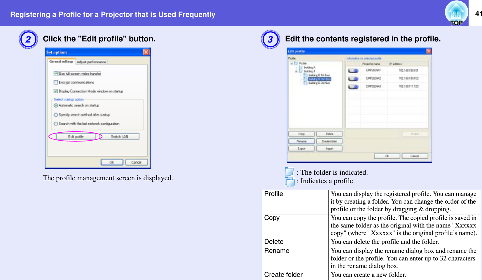 Registering a Profile for a Projector that is Used Frequently 41BClick the &quot;Edit profile&quot; button.The profile management screen is displayed.CEdit the contents registered in the profile. : The folder is indicated.  : Indicates a profile.Profile You can display the registered profile. You can manage it by creating a folder. You can change the order of the profile or the folder by dragging &amp; dropping.Copy You can copy the profile. The copied profile is saved in the same folder as the original with the name &quot;Xxxxxx copy&quot; (where &quot;Xxxxxx&quot; is the original profile’s name).Delete You can delete the profile and the folder.Rename You can display the rename dialog box and rename the folder or the profile. You can enter up to 32 characters in the rename dialog box.Create folder You can create a new folder.