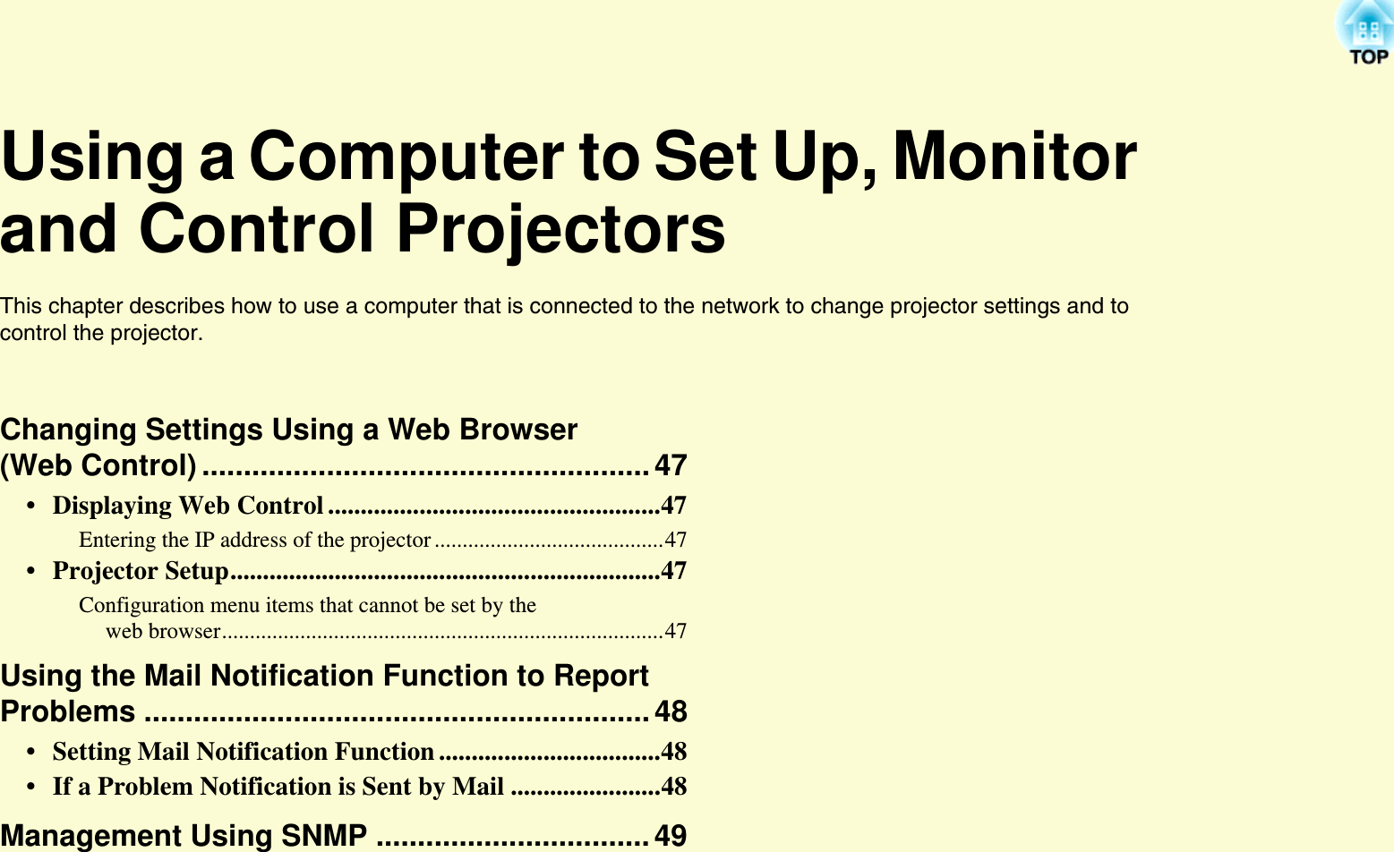 Using a Computer to Set Up, Monitor and Control ProjectorsThis chapter describes how to use a computer that is connected to the network to change projector settings and to control the projector.Changing Settings Using a Web Browser (Web Control) ......................................................47• Displaying Web Control ...................................................47Entering the IP address of the projector .........................................47• Projector Setup..................................................................47Configuration menu items that cannot be set by the web browser...............................................................................47Using the Mail Notification Function to Report Problems .............................................................48• Setting Mail Notification Function ..................................48• If a Problem Notification is Sent by Mail .......................48Management Using SNMP .................................49