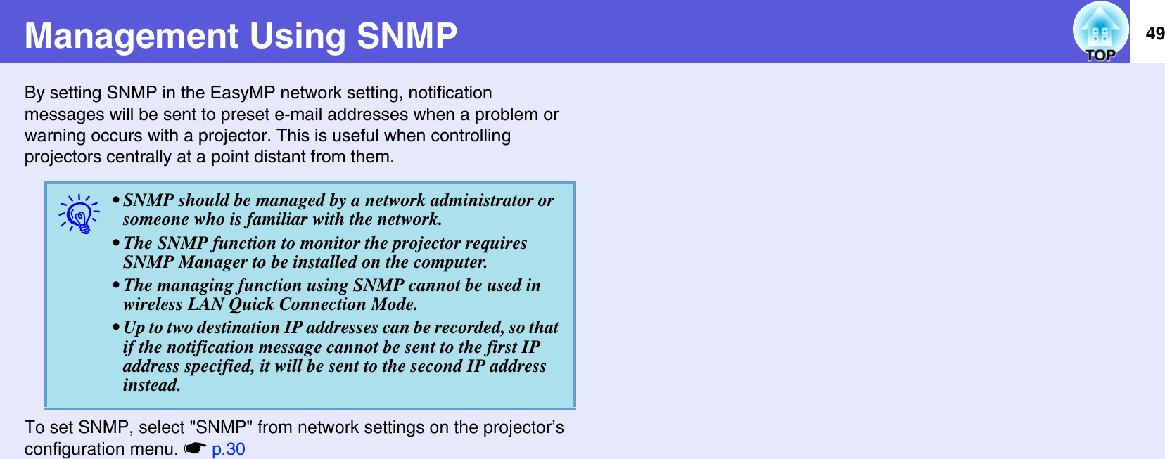 49Management Using SNMPBy setting SNMP in the EasyMP network setting, notification messages will be sent to preset e-mail addresses when a problem or warning occurs with a projector. This is useful when controlling projectors centrally at a point distant from them.To set SNMP, select &quot;SNMP&quot; from network settings on the projector’s configuration menu. sp.30q• SNMP should be managed by a network administrator or someone who is familiar with the network.• The SNMP function to monitor the projector requiresSNMP Manager to be installed on the computer.• The managing function using SNMP cannot be used in wireless LAN Quick Connection Mode.• Up to two destination IP addresses can be recorded, so that if the notification message cannot be sent to the first IP address specified, it will be sent to the second IP address instead.