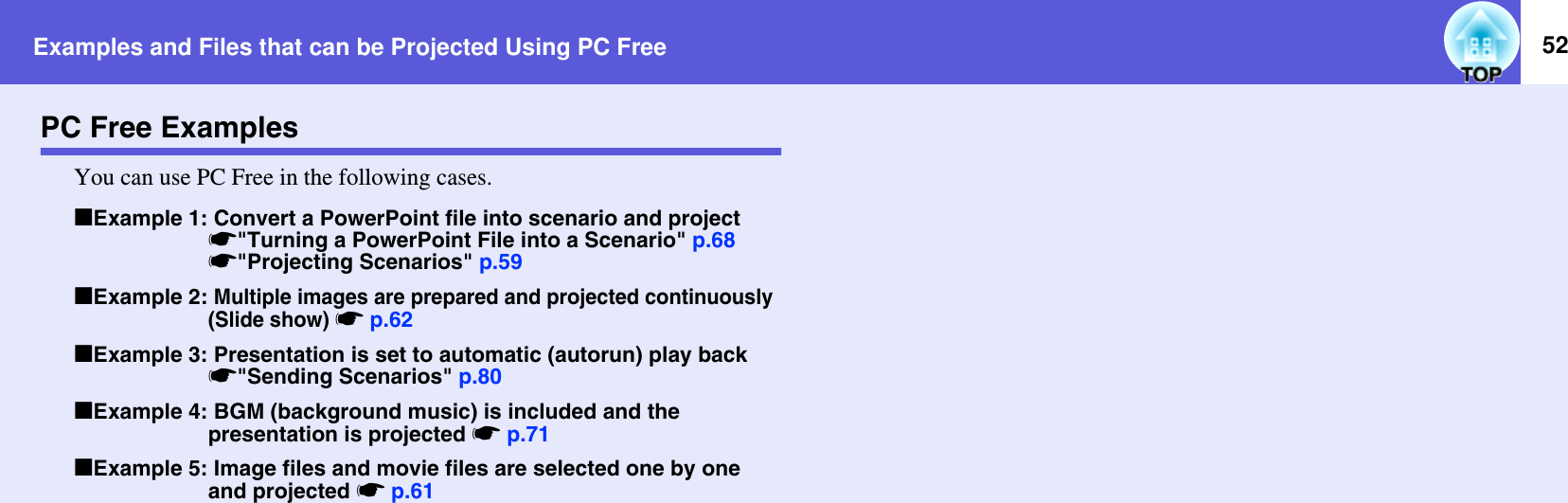 Examples and Files that can be Projected Using PC Free 52PC Free ExamplesYou can use PC Free in the following cases.fExample 1: Convert a PowerPoint file into scenario and projects&quot;Turning a PowerPoint File into a Scenario&quot; p.68s&quot;Projecting Scenarios&quot; p.59fExample 2: Multiple images are prepared and projected continuously (Slide show) sp.62fExample 3: Presentation is set to automatic (autorun) play back s&quot;Sending Scenarios&quot; p.80fExample 4: BGM (background music) is included and the presentation is projected sp.71fExample 5: Image files and movie files are selected one by one and projected sp.61