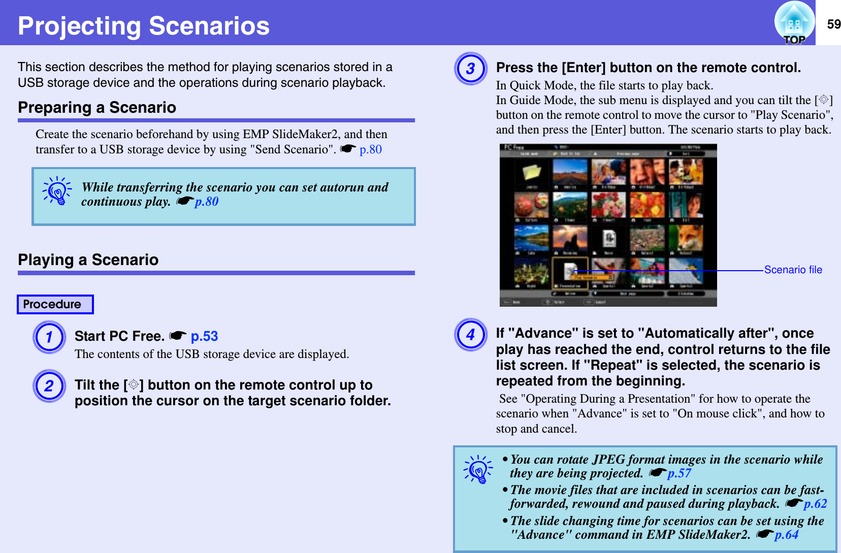 59Projecting ScenariosThis section describes the method for playing scenarios stored in a USB storage device and the operations during scenario playback.Preparing a ScenarioCreate the scenario beforehand by using EMP SlideMaker2, and then transfer to a USB storage device by using &quot;Send Scenario&quot;. sp.80Playing a ScenarioAStart PC Free. sp.53The contents of the USB storage device are displayed.BTilt the [h] button on the remote control up to position the cursor on the target scenario folder.CPress the [Enter] button on the remote control.In Quick Mode, the file starts to play back.In Guide Mode, the sub menu is displayed and you can tilt the [h]button on the remote control to move the cursor to &quot;Play Scenario&quot;, and then press the [Enter] button. The scenario starts to play back.DIf &quot;Advance&quot; is set to &quot;Automatically after&quot;, once play has reached the end, control returns to the file list screen. If &quot;Repeat&quot; is selected, the scenario is repeated from the beginning. See &quot;Operating During a Presentation&quot; for how to operate the scenario when &quot;Advance&quot; is set to &quot;On mouse click&quot;, and how to stop and cancel.qWhile transferring the scenario you can set autorun and continuous play. sp.80Procedureq• You can rotate JPEG format images in the scenario while they are being projected. sp.57• The movie files that are included in scenarios can be fast-forwarded, rewound and paused during playback. sp.62• The slide changing time for scenarios can be set using the &quot;Advance&quot; command in EMP SlideMaker2. sp.64Scenario file