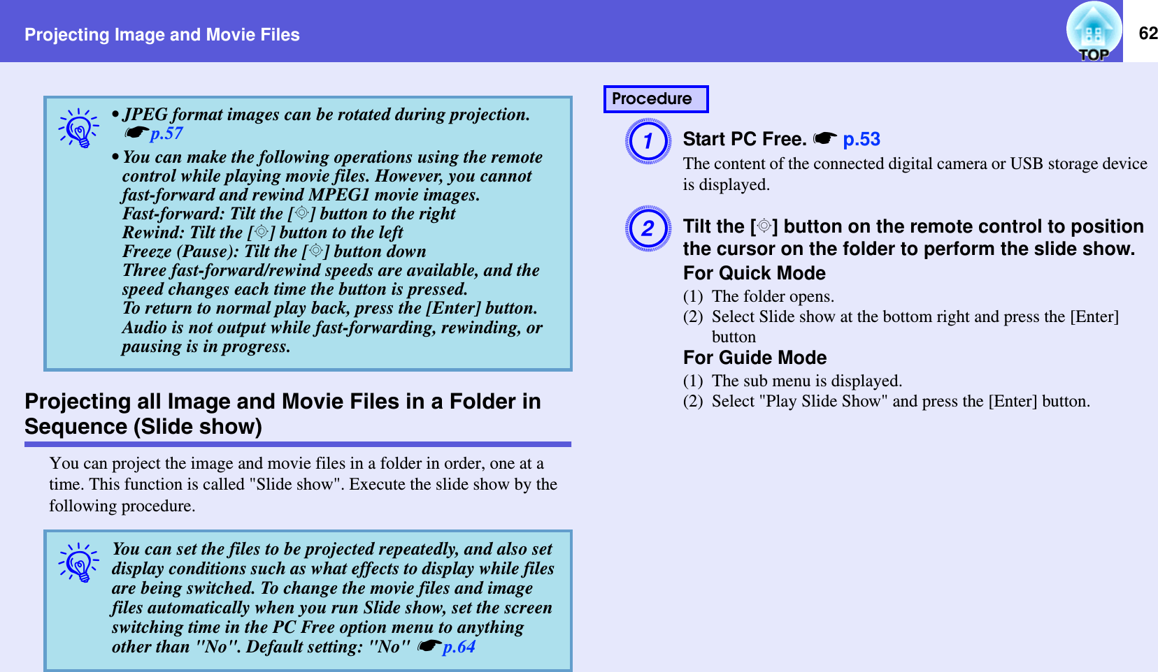 Projecting Image and Movie Files 62Projecting all Image and Movie Files in a Folder in Sequence (Slide show)You can project the image and movie files in a folder in order, one at a time. This function is called &quot;Slide show&quot;. Execute the slide show by the following procedure.AStart PC Free. sp.53The content of the connected digital camera or USB storage device is displayed.BTilt the [h] button on the remote control to position the cursor on the folder to perform the slide show.For Quick Mode(1) The folder opens.(2) Select Slide show at the bottom right and press the [Enter] buttonFor Guide Mode(1) The sub menu is displayed.(2) Select &quot;Play Slide Show&quot; and press the [Enter] button.q• JPEG format images can be rotated during projection. sp.57• You can make the following operations using the remote control while playing movie files. However, you cannot fast-forward and rewind MPEG1 movie images.Fast-forward: Tilt the [h] button to the rightRewind: Tilt the [h] button to the leftFreeze (Pause): Tilt the [h] button downThree fast-forward/rewind speeds are available, and the speed changes each time the button is pressed.To return to normal play back, press the [Enter] button. Audio is not output while fast-forwarding, rewinding, or pausing is in progress.qYou can set the files to be projected repeatedly, and also set display conditions such as what effects to display while files are being switched. To change the movie files and image files automatically when you run Slide show, set the screen switching time in the PC Free option menu to anything other than &quot;No&quot;. Default setting: &quot;No&quot; sp.64Procedure