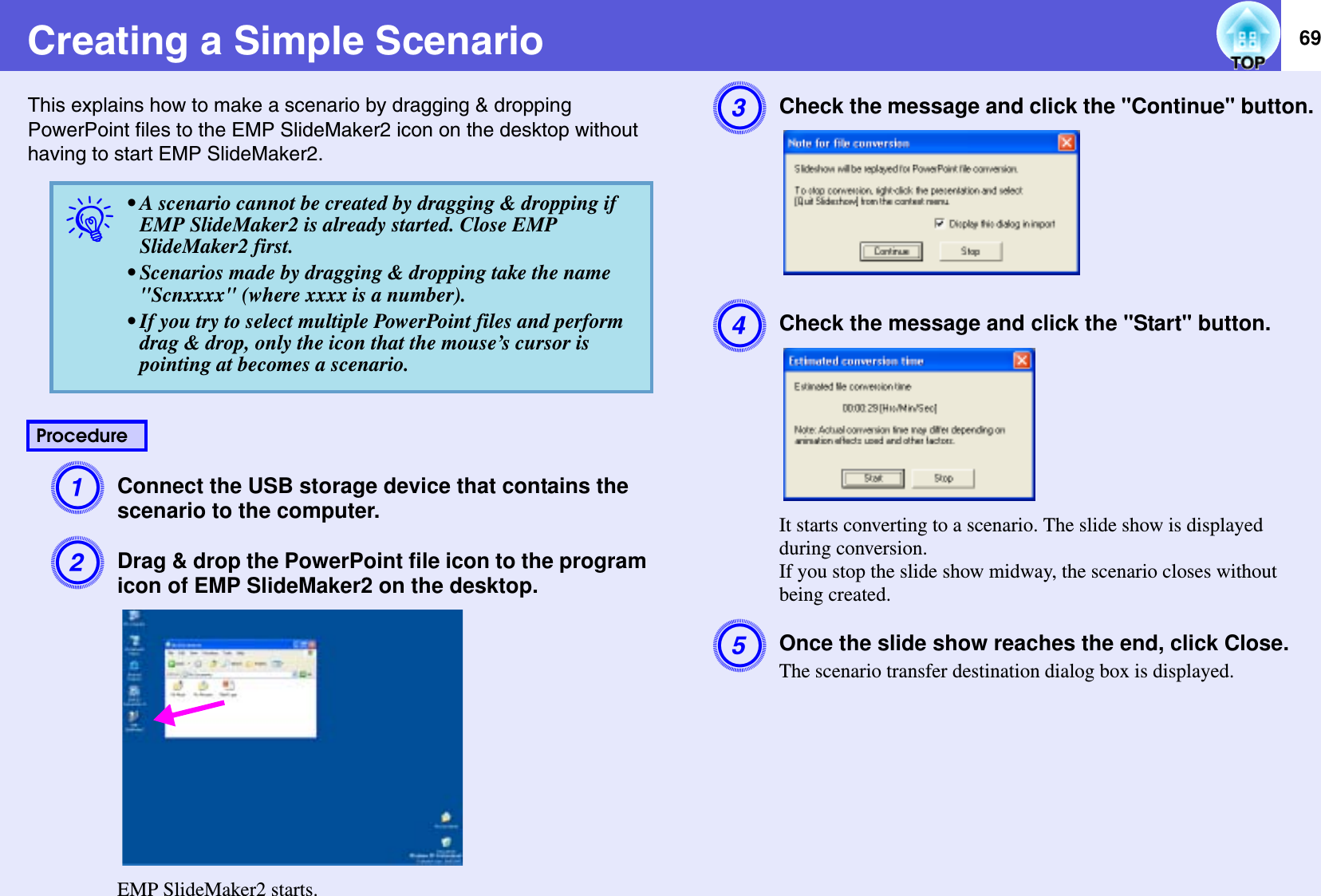 69Creating a Simple ScenarioThis explains how to make a scenario by dragging &amp; dropping PowerPoint files to the EMP SlideMaker2 icon on the desktop without having to start EMP SlideMaker2.AConnect the USB storage device that contains the scenario to the computer.BDrag &amp; drop the PowerPoint file icon to the program icon of EMP SlideMaker2 on the desktop.EMP SlideMaker2 starts.CCheck the message and click the &quot;Continue&quot; button.DCheck the message and click the &quot;Start&quot; button.It starts converting to a scenario. The slide show is displayed during conversion.If you stop the slide show midway, the scenario closes without being created.EOnce the slide show reaches the end, click Close.The scenario transfer destination dialog box is displayed.q• A scenario cannot be created by dragging &amp; dropping if EMP SlideMaker2 is already started. Close EMP SlideMaker2 first.• Scenarios made by dragging &amp; dropping take the name&quot;Scnxxxx&quot; (where xxxx is a number).• If you try to select multiple PowerPoint files and perform drag &amp; drop, only the icon that the mouse’s cursor is pointing at becomes a scenario.Procedure