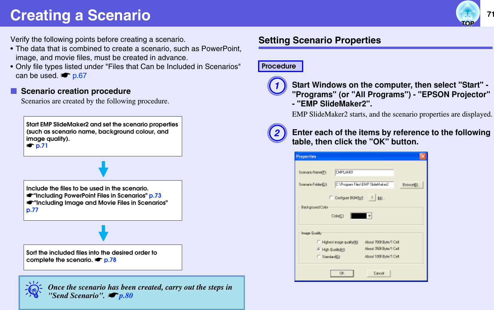 71Creating a ScenarioVerify the following points before creating a scenario.• The data that is combined to create a scenario, such as PowerPoint, image, and movie files, must be created in advance.• Only file types listed under &quot;Files that Can be Included in Scenarios&quot; can be used. sp.67fScenario creation procedureScenarios are created by the following procedure.Setting Scenario PropertiesAStart Windows on the computer, then select &quot;Start&quot; - &quot;Programs&quot; (or &quot;All Programs&quot;) - &quot;EPSON Projector&quot; - &quot;EMP SlideMaker2&quot;.EMP SlideMaker2 starts, and the scenario properties are displayed.BEnter each of the items by reference to the following table, then click the &quot;OK&quot; button.qOnce the scenario has been created, carry out the steps in &quot;Send Scenario&quot;. sp.80Start EMP SlideMaker2 and set the scenario properties (such as scenario name, background colour, and image quality). sp.71Include the files to be used in the scenario.s&quot;Including PowerPoint Files in Scenarios&quot; p.73s&quot;Including Image and Movie Files in Scenarios&quot; p.77Sort the included files into the desired order to complete the scenario. sp.78Procedure