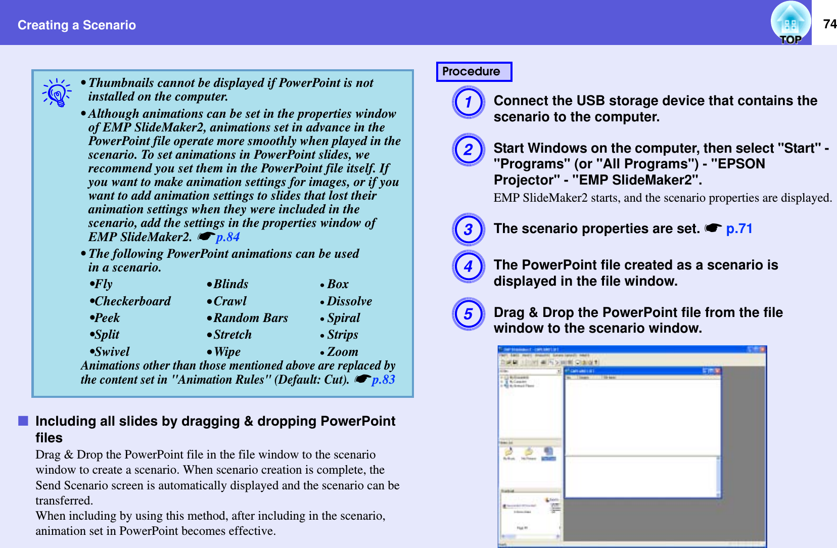 Creating a Scenario 74fIncluding all slides by dragging &amp; dropping PowerPoint filesDrag &amp; Drop the PowerPoint file in the file window to the scenario window to create a scenario. When scenario creation is complete, the Send Scenario screen is automatically displayed and the scenario can be transferred.When including by using this method, after including in the scenario, animation set in PowerPoint becomes effective.AConnect the USB storage device that contains the scenario to the computer.BStart Windows on the computer, then select &quot;Start&quot; - &quot;Programs&quot; (or &quot;All Programs&quot;) - &quot;EPSON Projector&quot; - &quot;EMP SlideMaker2&quot;.EMP SlideMaker2 starts, and the scenario properties are displayed.CThe scenario properties are set. sp.71DThe PowerPoint file created as a scenario is displayed in the file window.EDrag &amp; Drop the PowerPoint file from the file window to the scenario window.q• Thumbnails cannot be displayed if PowerPoint is not installed on the computer.• Although animations can be set in the properties window of EMP SlideMaker2, animations set in advance in the PowerPoint file operate more smoothly when played in the scenario. To set animations in PowerPoint slides, we recommend you set them in the PowerPoint file itself. If you want to make animation settings for images, or if you want to add animation settings to slides that lost their animation settings when they were included in the scenario, add the settings in the properties window of EMP SlideMaker2. sp.84• The following PowerPoint animations can be usedin a scenario.•Fly •Blinds •Box•Checkerboard •Crawl •Dissolve•Peek •Random Bars •Spiral•Split •Stretch •Strips•Swivel •Wipe •ZoomAnimations other than those mentioned above are replaced by the content set in &quot;Animation Rules&quot; (Default: Cut). sp.83Procedure