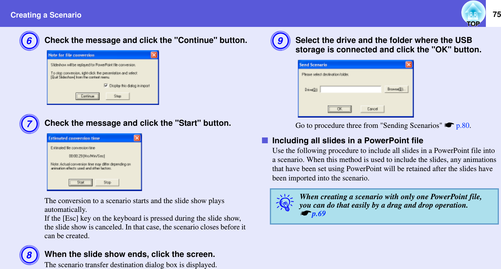 Creating a Scenario 75FCheck the message and click the &quot;Continue&quot; button.GCheck the message and click the &quot;Start&quot; button.The conversion to a scenario starts and the slide show plays automatically.If the [Esc] key on the keyboard is pressed during the slide show, the slide show is canceled. In that case, the scenario closes before it can be created.HWhen the slide show ends, click the screen.The scenario transfer destination dialog box is displayed.ISelect the drive and the folder where the USB storage is connected and click the &quot;OK&quot; button.Go to procedure three from &quot;Sending Scenarios&quot; sp.80.fIncluding all slides in a PowerPoint fileUse the following procedure to include all slides in a PowerPoint file into a scenario. When this method is used to include the slides, any animations that have been set using PowerPoint will be retained after the slides have been imported into the scenario.qWhen creating a scenario with only one PowerPoint file, you can do that easily by a drag and drop operation. sp.69