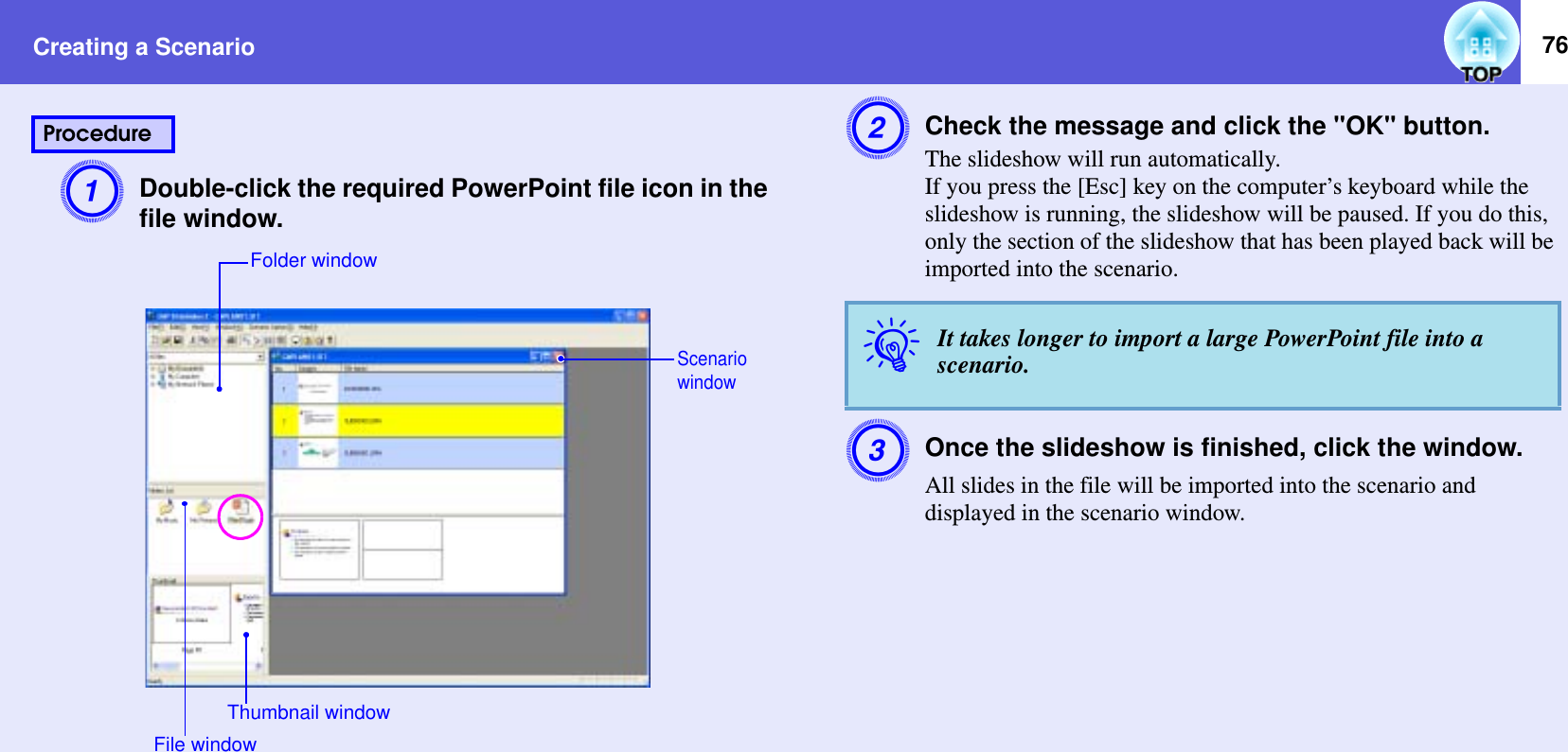 Creating a Scenario 76ADouble-click the required PowerPoint file icon in the file window.BCheck the message and click the &quot;OK&quot; button.The slideshow will run automatically.If you press the [Esc] key on the computer’s keyboard while the slideshow is running, the slideshow will be paused. If you do this, only the section of the slideshow that has been played back will be imported into the scenario.COnce the slideshow is finished, click the window.All slides in the file will be imported into the scenario and displayed in the scenario window.ProcedureFolder windowScenario windowFile windowThumbnail windowqIt takes longer to import a large PowerPoint file into a scenario.