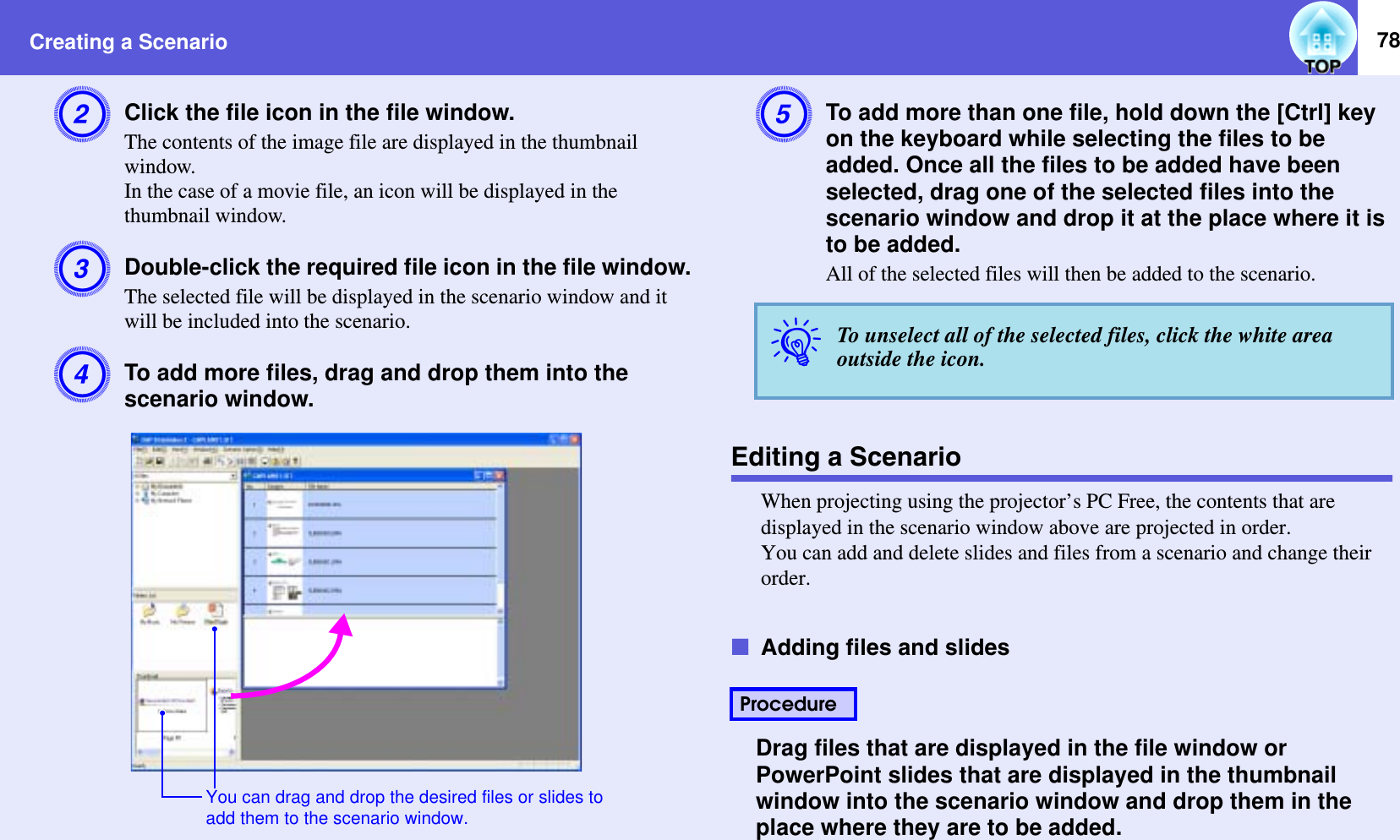 Creating a Scenario 78BClick the file icon in the file window.The contents of the image file are displayed in the thumbnail window.In the case of a movie file, an icon will be displayed in the thumbnail window.CDouble-click the required file icon in the file window.The selected file will be displayed in the scenario window and it will be included into the scenario.DTo add more files, drag and drop them into the scenario window.ETo add more than one file, hold down the [Ctrl] key on the keyboard while selecting the files to be added. Once all the files to be added have been selected, drag one of the selected files into the scenario window and drop it at the place where it is to be added.All of the selected files will then be added to the scenario.Editing a ScenarioWhen projecting using the projector’s PC Free, the contents that are displayed in the scenario window above are projected in order.You can add and delete slides and files from a scenario and change their order.fAdding files and slidesDrag files that are displayed in the file window or PowerPoint slides that are displayed in the thumbnail window into the scenario window and drop them in the place where they are to be added.You can drag and drop the desired files or slides to add them to the scenario window.qTo unselect all of the selected files, click the white area outside the icon.Procedure