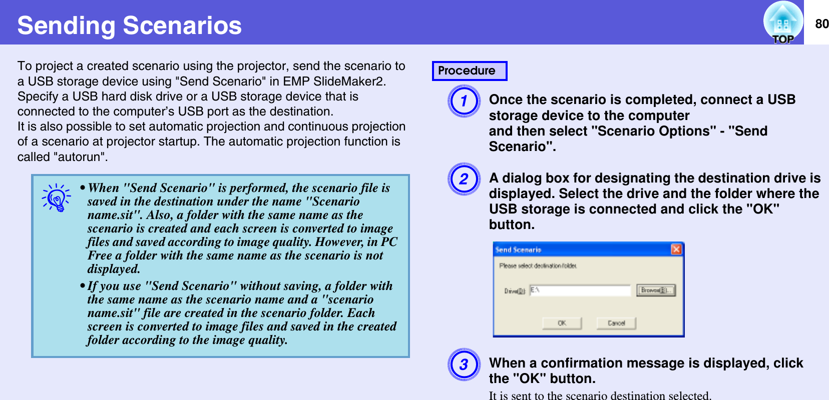 80Sending ScenariosTo project a created scenario using the projector, send the scenario to a USB storage device using &quot;Send Scenario&quot; in EMP SlideMaker2.Specify a USB hard disk drive or a USB storage device that is connected to the computer’s USB port as the destination.It is also possible to set automatic projection and continuous projection of a scenario at projector startup. The automatic projection function is called &quot;autorun&quot;.AOnce the scenario is completed, connect a USB storage device to the computerand then select &quot;Scenario Options&quot; - &quot;Send Scenario&quot;.BA dialog box for designating the destination drive is displayed. Select the drive and the folder where the USB storage is connected and click the &quot;OK&quot; button.CWhen a confirmation message is displayed, click the &quot;OK&quot; button.It is sent to the scenario destination selected.q• When &quot;Send Scenario&quot; is performed, the scenario file is saved in the destination under the name &quot;Scenario name.sit&quot;. Also, a folder with the same name as the scenario is created and each screen is converted to image files and saved according to image quality. However, in PC Free a folder with the same name as the scenario is not displayed.• If you use &quot;Send Scenario&quot; without saving, a folder with the same name as the scenario name and a &quot;scenario name.sit&quot; file are created in the scenario folder. Each screen is converted to image files and saved in the created folder according to the image quality.Procedure