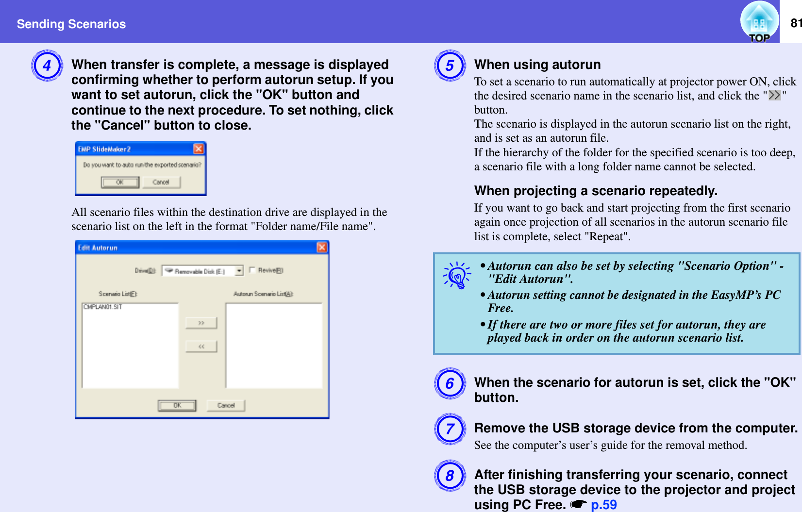 Sending Scenarios 81DWhen transfer is complete, a message is displayed confirming whether to perform autorun setup. If you want to set autorun, click the &quot;OK&quot; button and continue to the next procedure. To set nothing, click the &quot;Cancel&quot; button to close.All scenario files within the destination drive are displayed in the scenario list on the left in the format &quot;Folder name/File name&quot;.EWhen using autorunTo set a scenario to run automatically at projector power ON, click the desired scenario name in the scenario list, and click the &quot; &quot; button.The scenario is displayed in the autorun scenario list on the right, and is set as an autorun file.If the hierarchy of the folder for the specified scenario is too deep, a scenario file with a long folder name cannot be selected.When projecting a scenario repeatedly.If you want to go back and start projecting from the first scenario again once projection of all scenarios in the autorun scenario file list is complete, select &quot;Repeat&quot;.FWhen the scenario for autorun is set, click the &quot;OK&quot; button.GRemove the USB storage device from the computer.See the computer’s user’s guide for the removal method.HAfter finishing transferring your scenario, connect the USB storage device to the projector and project using PC Free. sp.59q• Autorun can also be set by selecting &quot;Scenario Option&quot; - &quot;Edit Autorun&quot;.• Autorun setting cannot be designated in the EasyMP’s PC Free.• If there are two or more files set for autorun, they are played back in order on the autorun scenario list.