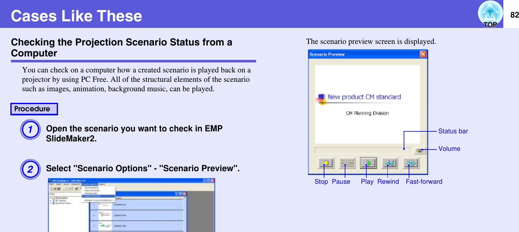 82Cases Like TheseChecking the Projection Scenario Status from a ComputerYou can check on a computer how a created scenario is played back on a projector by using PC Free. All of the structural elements of the scenario such as images, animation, background music, can be played.AOpen the scenario you want to check in EMP SlideMaker2.BSelect &quot;Scenario Options&quot; - &quot;Scenario Preview&quot;.The scenario preview screen is displayed.ProcedureRewindPauseVolumePlayStatus barFast-forwardStop