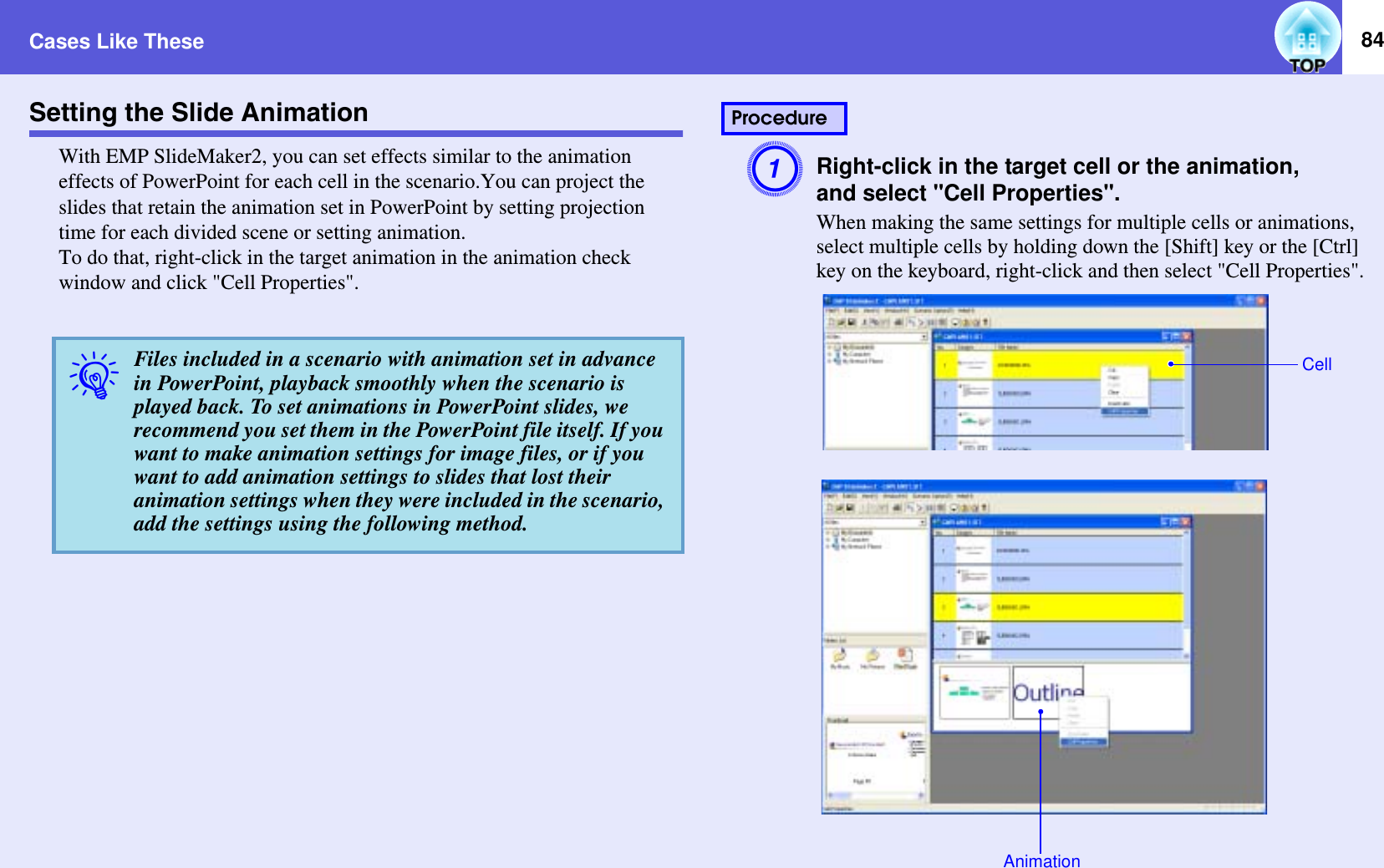 Cases Like These 84Setting the Slide AnimationWith EMP SlideMaker2, you can set effects similar to the animation effects of PowerPoint for each cell in the scenario.You can project the slides that retain the animation set in PowerPoint by setting projection time for each divided scene or setting animation.To do that, right-click in the target animation in the animation check window and click &quot;Cell Properties&quot;.ARight-click in the target cell or the animation,and select &quot;Cell Properties&quot;.When making the same settings for multiple cells or animations, select multiple cells by holding down the [Shift] key or the [Ctrl] key on the keyboard, right-click and then select &quot;Cell Properties&quot;.qFiles included in a scenario with animation set in advance in PowerPoint, playback smoothly when the scenario is played back. To set animations in PowerPoint slides, we recommend you set them in the PowerPoint file itself. If you want to make animation settings for image files, or if you want to add animation settings to slides that lost their animation settings when they were included in the scenario, add the settings using the following method.ProcedureCellAnimation