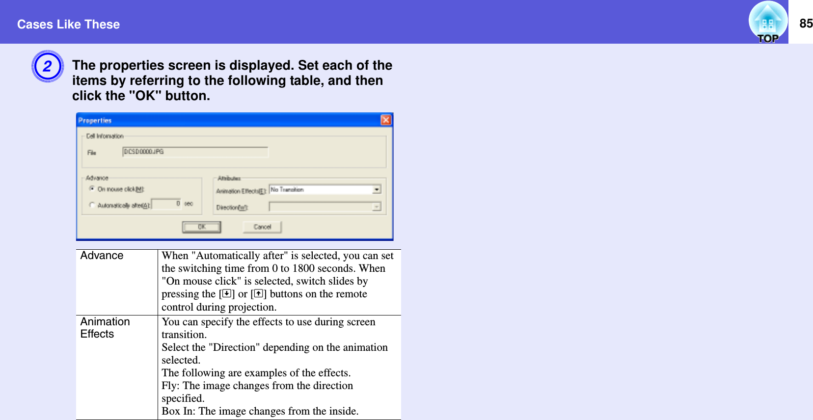 Cases Like These 85BThe properties screen is displayed. Set each of the items by referring to the following table, and then click the &quot;OK&quot; button.Advance When &quot;Automatically after&quot; is selected, you can set the switching time from 0 to 1800 seconds. When &quot;On mouse click&quot; is selected, switch slides by pressing the []] or [[] buttons on the remote control during projection.Animation EffectsYou can specify the effects to use during screen transition.Select the &quot;Direction&quot; depending on the animation selected.The following are examples of the effects.Fly: The image changes from the direction specified.Box In: The image changes from the inside.