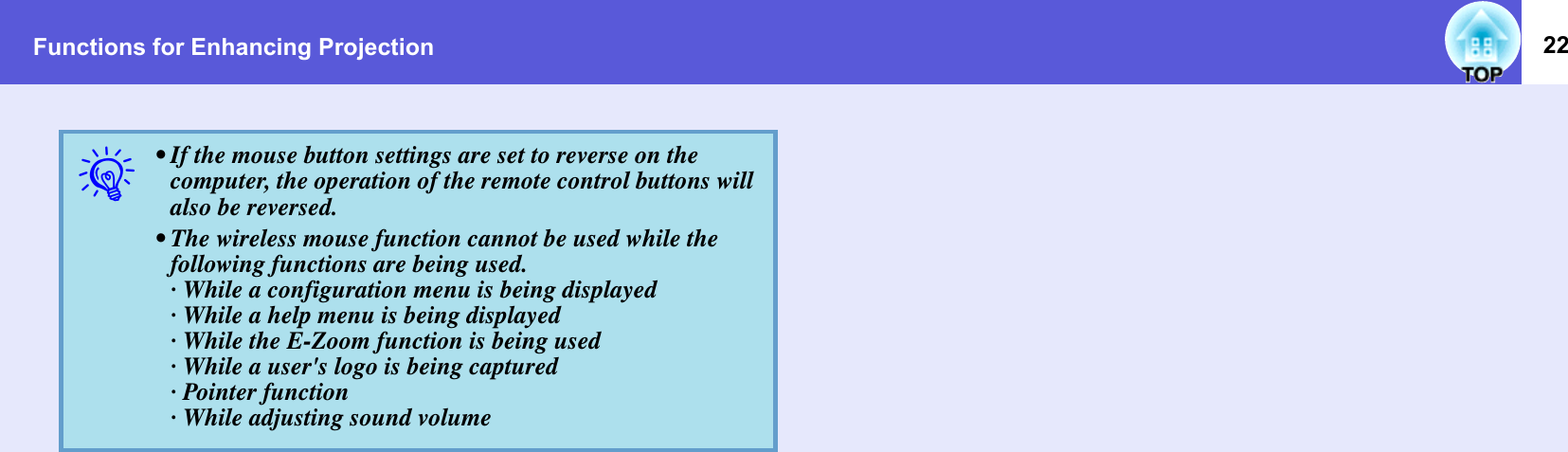 Functions for Enhancing Projection 22q• If the mouse button settings are set to reverse on the computer, the operation of the remote control buttons will also be reversed.• The wireless mouse function cannot be used while the following functions are being used.· While a configuration menu is being displayed · While a help menu is being displayed· While the E-Zoom function is being used· While a user&apos;s logo is being captured· Pointer function· While adjusting sound volume