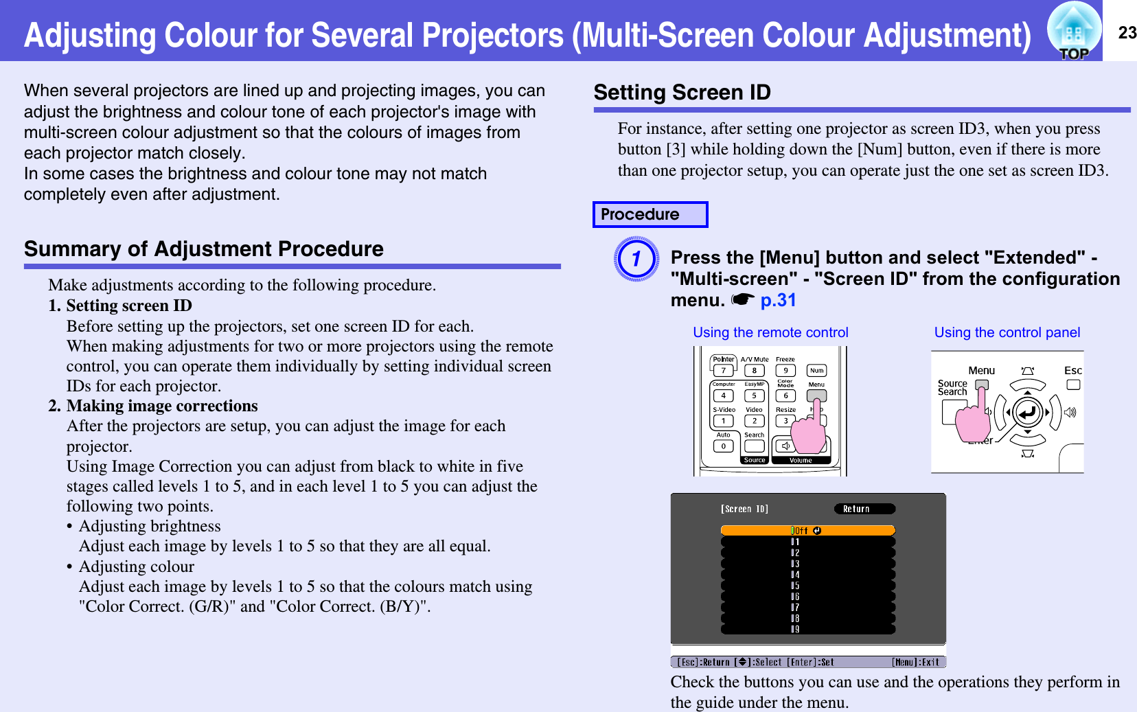 23Adjusting Colour for Several Projectors (Multi-Screen Colour Adjustment)When several projectors are lined up and projecting images, you can adjust the brightness and colour tone of each projector&apos;s image with multi-screen colour adjustment so that the colours of images from each projector match closely.In some cases the brightness and colour tone may not match completely even after adjustment.Summary of Adjustment ProcedureMake adjustments according to the following procedure.1. Setting screen IDBefore setting up the projectors, set one screen ID for each. When making adjustments for two or more projectors using the remote control, you can operate them individually by setting individual screen IDs for each projector. 2. Making image correctionsAfter the projectors are setup, you can adjust the image for each projector. Using Image Correction you can adjust from black to white in five stages called levels 1 to 5, and in each level 1 to 5 you can adjust the following two points.• Adjusting brightnessAdjust each image by levels 1 to 5 so that they are all equal. • Adjusting colourAdjust each image by levels 1 to 5 so that the colours match using &quot;Color Correct. (G/R)&quot; and &quot;Color Correct. (B/Y)&quot;. Setting Screen IDFor instance, after setting one projector as screen ID3, when you press button [3] while holding down the [Num] button, even if there is more than one projector setup, you can operate just the one set as screen ID3.APress the [Menu] button and select &quot;Extended&quot; - &quot;Multi-screen&quot; - &quot;Screen ID&quot; from the configuration menu. sp.31Check the buttons you can use and the operations they perform in the guide under the menu.ProcedureUsing the remote control Using the control panel