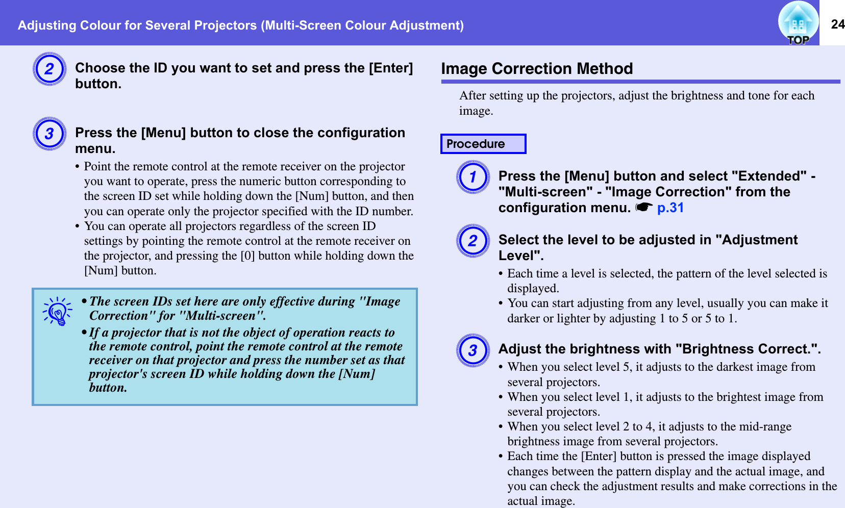 Adjusting Colour for Several Projectors (Multi-Screen Colour Adjustment) 24BChoose the ID you want to set and press the [Enter] button.CPress the [Menu] button to close the configuration menu.• Point the remote control at the remote receiver on the projector you want to operate, press the numeric button corresponding to the screen ID set while holding down the [Num] button, and then you can operate only the projector specified with the ID number.• You can operate all projectors regardless of the screen ID settings by pointing the remote control at the remote receiver on the projector, and pressing the [0] button while holding down the [Num] button.Image Correction MethodAfter setting up the projectors, adjust the brightness and tone for each image.APress the [Menu] button and select &quot;Extended&quot; - &quot;Multi-screen&quot; - &quot;Image Correction&quot; from the configuration menu. sp.31BSelect the level to be adjusted in &quot;Adjustment Level&quot;.• Each time a level is selected, the pattern of the level selected is displayed.• You can start adjusting from any level, usually you can make it darker or lighter by adjusting 1 to 5 or 5 to 1.CAdjust the brightness with &quot;Brightness Correct.&quot;.• When you select level 5, it adjusts to the darkest image from several projectors.• When you select level 1, it adjusts to the brightest image from several projectors.• When you select level 2 to 4, it adjusts to the mid-range brightness image from several projectors.• Each time the [Enter] button is pressed the image displayed changes between the pattern display and the actual image, and you can check the adjustment results and make corrections in the actual image.q• The screen IDs set here are only effective during &quot;Image Correction&quot; for &quot;Multi-screen&quot;.• If a projector that is not the object of operation reacts to the remote control, point the remote control at the remote receiver on that projector and press the number set as that projector&apos;s screen ID while holding down the [Num] button.Procedure