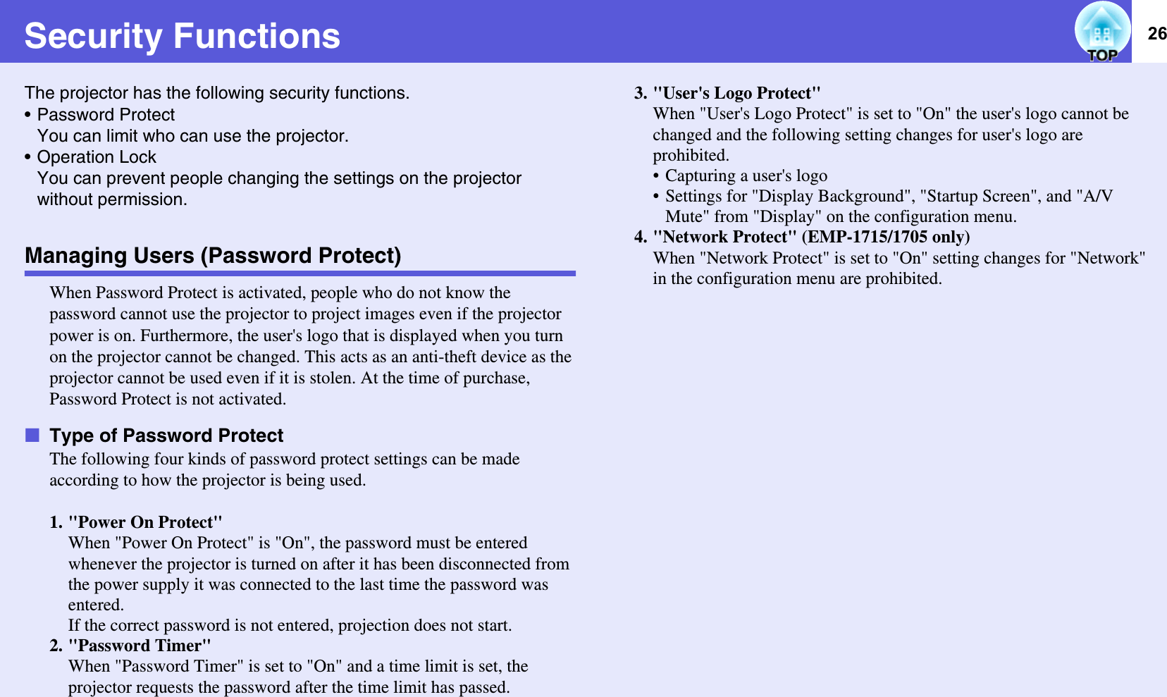 26Security FunctionsThe projector has the following security functions.• Password ProtectYou can limit who can use the projector.• Operation LockYou can prevent people changing the settings on the projector without permission.Managing Users (Password Protect)When Password Protect is activated, people who do not know the password cannot use the projector to project images even if the projector power is on. Furthermore, the user&apos;s logo that is displayed when you turn on the projector cannot be changed. This acts as an anti-theft device as the projector cannot be used even if it is stolen. At the time of purchase, Password Protect is not activated.fType of Password ProtectThe following four kinds of password protect settings can be made according to how the projector is being used.1. &quot;Power On Protect&quot;When &quot;Power On Protect&quot; is &quot;On&quot;, the password must be entered whenever the projector is turned on after it has been disconnected from the power supply it was connected to the last time the password was entered.If the correct password is not entered, projection does not start.2. &quot;Password Timer&quot;When &quot;Password Timer&quot; is set to &quot;On&quot; and a time limit is set, the projector requests the password after the time limit has passed. 3. &quot;User&apos;s Logo Protect&quot;When &quot;User&apos;s Logo Protect&quot; is set to &quot;On&quot; the user&apos;s logo cannot be changed and the following setting changes for user&apos;s logo are prohibited.• Capturing a user&apos;s logo• Settings for &quot;Display Background&quot;, &quot;Startup Screen&quot;, and &quot;A/V Mute&quot; from &quot;Display&quot; on the configuration menu.4. &quot;Network Protect&quot; (EMP-1715/1705 only)When &quot;Network Protect&quot; is set to &quot;On&quot; setting changes for &quot;Network&quot; in the configuration menu are prohibited.